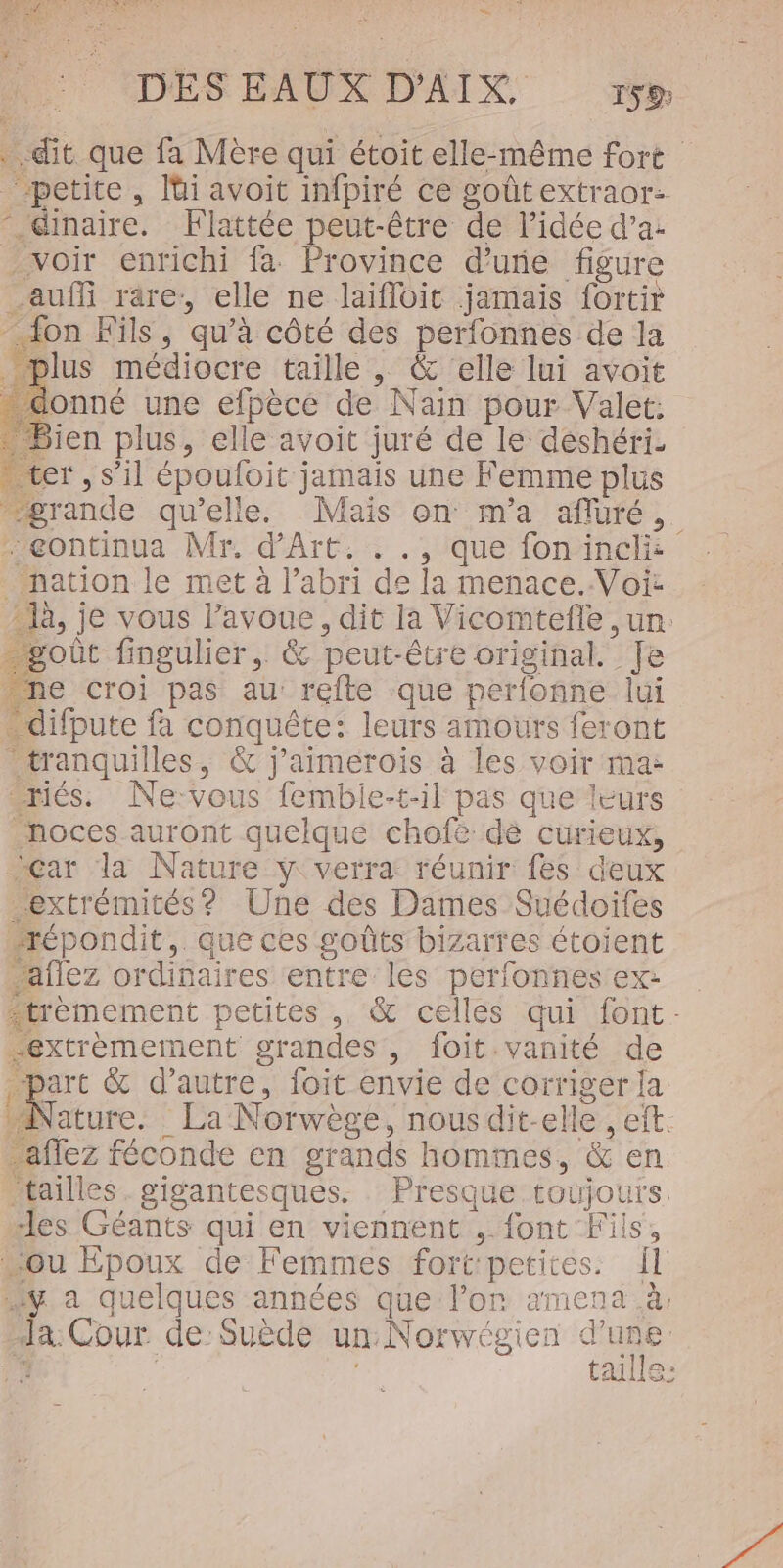 “ DES EAUX D'AIX. rso . dit que fa Mère qui étoit elle-même fort “petite, lüi avoit infpiré ce goûtextraor: “.@inaire. Flattée peut-être de l’idée d’a: voir enrichi fa Province d’une figure auf rare: elle ne laifloit jamais fortir - 4on Fils, qu’à côté des perfonnes de la _ plus médiocre taille , &amp; ‘elle lui avoit - donné une efpèce de Nain pour Valet: Bien plus, elle avoit juré de le deshéri- ter, s’il époufoit jamais une Femme plus grande qu'elle. Mais on m'a afluré,. æeontinua Mr. d'Art. . ., que fonincli: nation le met à l'abri de la menace. Voïi: là, je vous l'avoue, dit la Vicomtefle, ur. goût fingulier, &amp; peut-être original. Je ne croi pas au: refte que perfonne lui -difpute fa conquête: leurs amours feront tranquilles, &amp; j'aimerois à les voir ma: “riés. Ne:vous femble-t-il pas que leurs noces auront quelque chofè dé curieux, Car la Nature ÿ verra: réunir fes deux extrémités? Une des Dames Suédoifes “répondit,. que ces goûts bizarres étoient ‘aflez ordinaires entre les perfonnes ex: trémement petites , &amp; celles qui font. extremement grandes, foit.vanité de “part &amp; d'autre, foit envie de corriger {a Nature. La Norwège, nousdit-elle, eft. -affez féconde en grands hommes, &amp; en tailles. gigantesques. Presque toujours. des Géants qui en viennent , {ont Fils, “ou Epoux de Femmes fort:petites: Il y a quelques années que lon amena à. Ja Cour de Suède un Norwégien se j | tale: