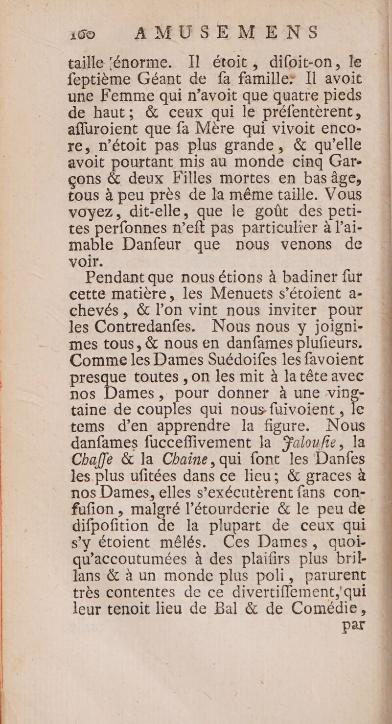 taille ‘énorme. Il étoit, difoit-on, Île feptième Géant de fa famille* Il avoit une Femme qui n’avoit que quatre pieds de haut; &amp; ceux qui le préfentèrent, afluroient que fa Mère qui vivoit enco- re, métoit pas plus grande, &amp; qu’elle avoit pourtant mis au monde cinq Gar- çons &amp; deux Filles mortes en bas âge, tous à peu près de la même taille. Vous voyez, dit-elle, que le goût des peti- tes perfonnes n’eft pas particulier à l’ai- mable Danfeur que nous venons de voir. Pendant que nousétions à badiner fur cette matière, les Menuets s’étoient a- chevés, &amp; l’on vint nous inviter pour les Contredanfes. Nous nous y joigni- mes tous, &amp; nous en danfames plufieurs. Comme les Dames Suédoifes les favoient presque toutes , on les mit à latête avec nos Dames, pour donner à une ving- taine de couples qui nous fuivoient , le tems d'en apprendre la figure. Nous danfames fucceflivement la aloufie, la Chaffe &amp; la Chaine, qui font les Danfes les.plus ufitées dans ce lieu; &amp; graces à fufion , malgré l’étourderie &amp; le peu de difpofition de la plupart de ceux qui s’y étoient mêlés. Ces Dames, quoi- qu’accoutumées à des plaifirs plus bril lans &amp; à un monde plus poli, parurent très contentes de ce divertiflement,'qui leur tenoit lieu de Bal &amp; de Comédie, par