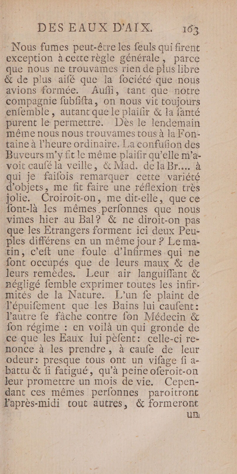 - Nous fumes peut-être les feuls quifirent exception à cette règle générale, parce que nous ne trouvames rien de plus libre &amp; de plus aifé que la fociété que nous avions formée. Aufli, tant que notre compagnie fubfiffa, on nous vit toujours enfembie, autant que le plaifir &amp; la fanté purent le permettre. Dès le lendemain même nous nous trouvames tous à la Fon- taine à l'heure ordinaire. La confufon des Buveurs m'y fit le même plaifir qu’elle m’a- voit caufé la veille, &amp; Mad. dela Br... à qui je failois remarquer cette variété d'objets, me fit faire une réflexion très jolie. Croiroit-on, me dit-elle, que ce _font-là les mêmes perfonnes que nous vimes hier au Bal? &amp; ne diroit-on pas que les Etrangers forment ici deux Peu- ples différens en un même jour ? Le ma- tin, c’eft une foule d’Infirmes qui ne “ont occupés que de leurs maux &amp; de Jeurs remèdes. Leur air languiffant &amp; négligé femble exprimer toutes les infir- mités de la Nature. L’un fe plaint de TJépuifement que les Bains lui caufent: Pautre fe fâche contre fon Médecin &amp; fon régime : en voilà un qui gronde de ce que les Eaux lui pèfent: celle-ci re- nonce à les prendre, à caufe de leur odeur: presque tous ont un vifage fi a- battu &amp; fi fatigué, qu'à peine oferoit-on Jeur promettre un mois de vie. Cepen- dant ces mêmes perfonnes paroitront Faprès-midi tout autres, &amp; formeront Un