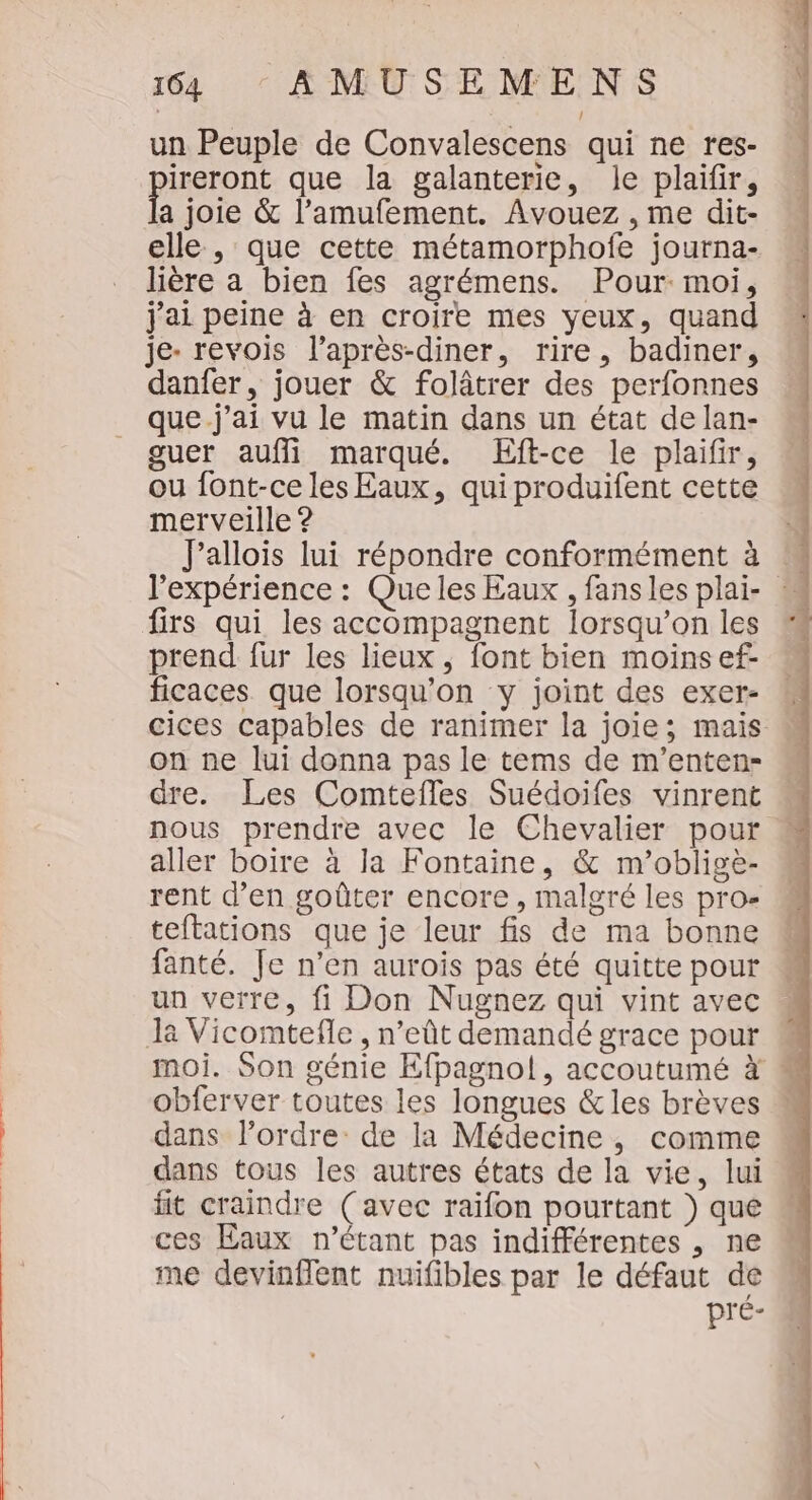 un Peuple de Convalescens qui ne res- ireront que la galanterie, Je plaifir, a joie &amp; l’amufement. Avouez , me dit- elle , que cette métamorphofe journa- lière a bien fes agrémens. Pour: moi, j'ai peine à en croire mes yeux, quand je- revois l’après-diner, rire, badiner, danfer, jouer &amp; folâtrer des perfonnes que.j'ai vu le matin dans un état de lan- guer auflil marqué. Eft-ce le plaifir, ou font-ce les Eaux, qui produifent cette merveille ? Jallois lui répondre conformément à l'expérience : Que les Eaux , fansles plai- w firs qui les accompagnent lorsqu'on les prend fur les lieux, font bien moinsef- ficaces que lorsqu'on y joint des exer- cices capables de ranimer la joie; mais on ne lui donna pas le tems de m’enten- dre. Les Comtefles Suédoifes vinrent nous prendre avec le Chevalier pour aller boire à la Fontaine, &amp; m’obligè- rent d'en goûter encore, malgré les pro- teftations que je leur fis de ma bonne fanté. Je n’en auroïs pas été quitte pour un verre, fi Don Nugnez qui vint avec Je Vicomtefle , n’eût demandé grace pour moi. Son génie Efpagnol, accoutumé à obferver toutes les longues &amp;les brèves  dans l’ordre de la Médecine, comme dans tous les autres états de la vie, lui fit craindre (avec raïfon pourtant } que ces Eaux n'étant pas indifférentes , ne me devinflent nuifibles par le défaut de pré-