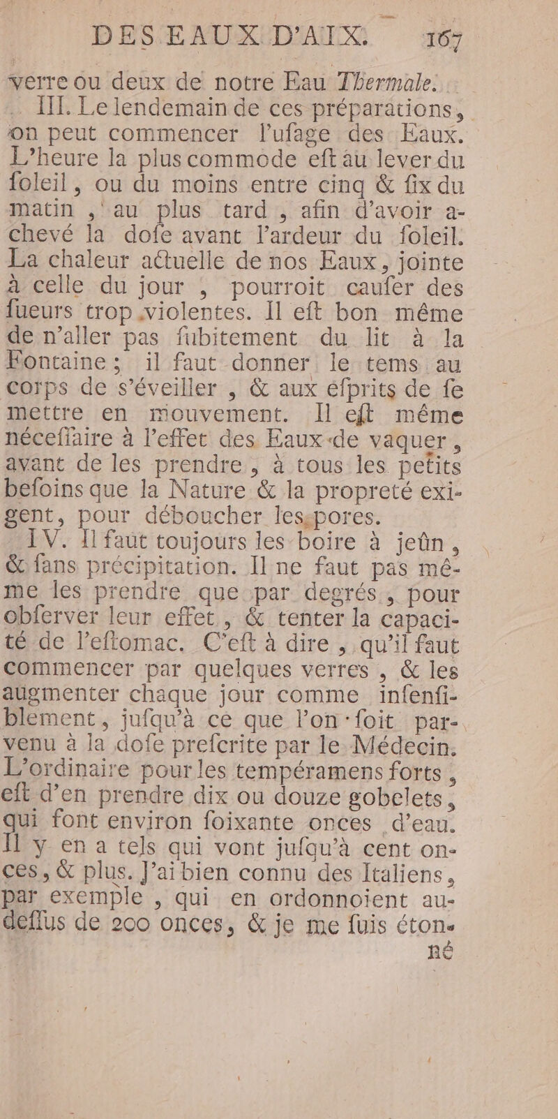 verre ou deux de notre Eau Thermale. .… IT Le lendemain de ces préparations, on peut commencer l'ufage des Eaux. L'heure la plus commode eft au lever du foleil, ou du moins entre cinq &amp; fix du matin ,'au plus tard , afin d’avoir a- chevé la dofe avant l’ardeur du foleil. La chaleur actuelle de nos Eaux, jointe à celle du jour ; pourroit caufer des fueurs trop violentes. Il eft bon même de n’aller pas fubitement du lit à la Fontaine ; il faut donner le tems au corps de s’éveiller , &amp; aux éfprits de fe mettre en mouvement. Îl eff même nécefiaire à l'effet des Eaux de vaquer, avant de les prendre, à tous les petits befoins que la Nature &amp; la propreté exi- gent, pour déboucher lesspores. IV. Il faut toujours les boire à jeûn, &amp; fans précipitation. Il ne faut pas mé- me les prendre que par degrés, pour obferver leur effet, &amp; tenter la capaci- té de l’eftomac. C'eft à dire , qu’il faut commencer par quelques verres , &amp; les augmenter chaque jour comme infenfi- blement , jufqu'à ce que l’on‘foit par-. venu à la dofe prefcrite par le Médecin. L'ordinaire pour les tempéramens forts , elt d’en prendre dix ou douze gobelets, qui font environ foixante onces d’eau. I y en a tels qui vont jufau’à cent on- ces, &amp; plus. J’ai bien connu des Italiens, par exemple , qui en ordonnoient au- deflus de 200 onces, &amp; je me füis ton. hRÈ