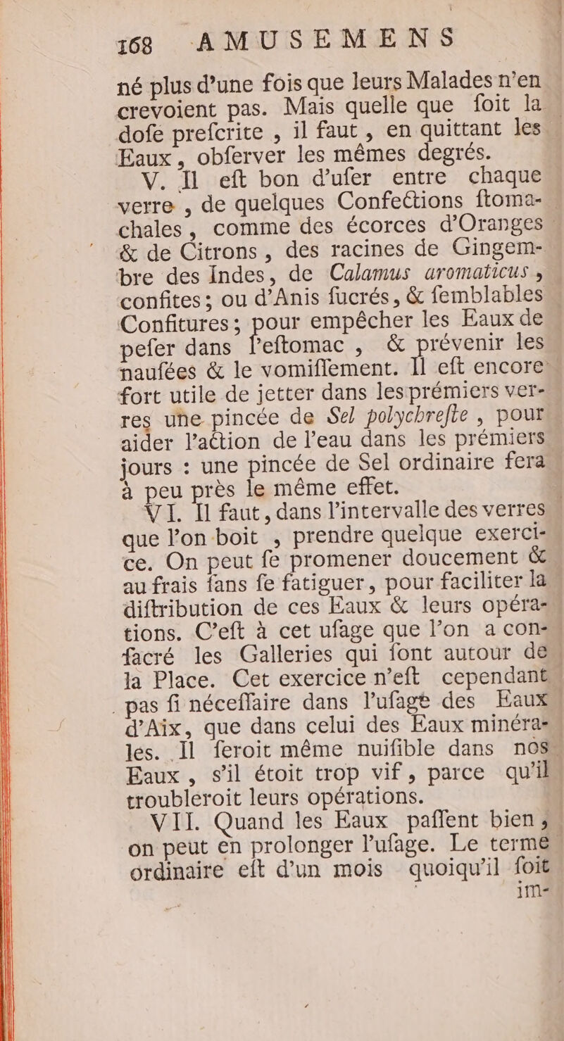 né plus d’une fois que leurs Malades n’en crevoient pas. Mais quelle que foit la. dofé prefcrite , il faut , en quittant les Eaux, obferver les mêmes degrés. V. Il eft bon d'ufer entre chaque verre , de quelques Confections ftoma- chales, comme des écorces d’Oranges. &amp; de Citrons, des racines de Gingem- bre des Indes, de Calamus uromaticus , confites ; ou d’Anis fucrés, &amp; femblables Confitures; pour empêcher les Eaux de pefer dans leftomac , &amp; prévenir les paufées &amp; le vomiflement. Il eft encore fort utile de jetter dans les prémiers ver- res une pincée de Sel polychrelte , pour aider l’action de l’eau dans les prémiers jours : une pincée de Sel ordinaire fera. à peu près le même effet. | VI. Ïl faut, dans l'intervalle des verres que l’on boit , prendre quelque exerci- ce. On peut fe promener doucement &amp; au frais fans fe fatiguer, pour faciliter la diftribution de ces Eaux &amp; leurs opéra- tions. C’eft à cet ufage que l’on a con facré les Galleries qui font autour deu la Place. Cet exercice n’eft cependant pas fi néceflaire dans l'ufage des Eaux d'Aix, que dans celui des Eaux minéras les. Il feroit même nuifible dans nOS Eaux, s’il étoit trop vif, parce qu'il troubleroit leurs opérations. | VII. Quand les Eaux _ pañlent bien s on peut en prolonger l’ufage. Le terme” ordinaire eit d’un mois quoiqu'il foit | 1m