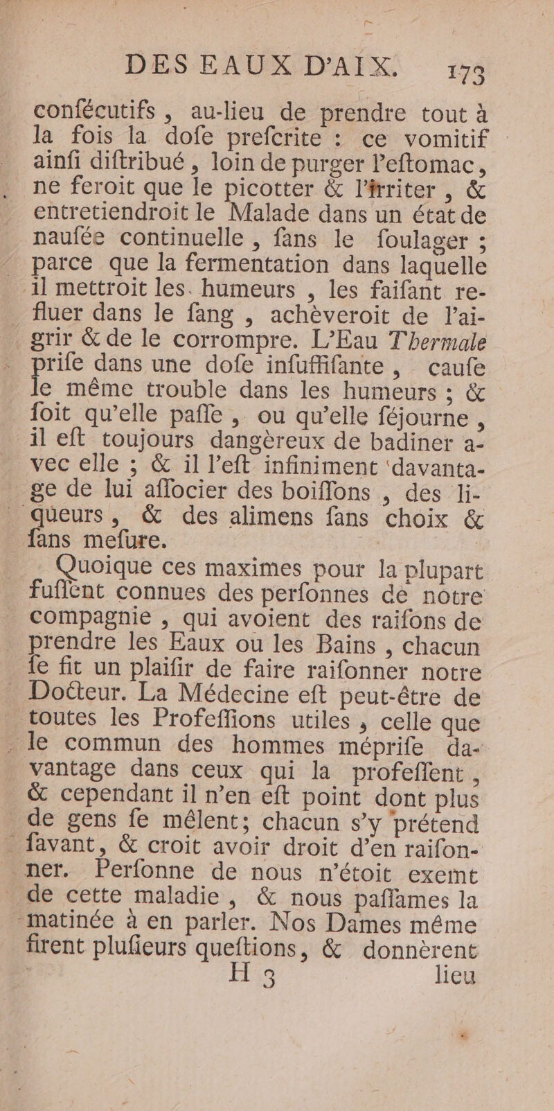 = DES EAUX D'AIX. 173 confécutifs , au-lieu de prendre tout à la fois la dofe prefcrite : ce vomitif ainfi diftribué , loin de purger leftomac, ne feroit que le picotter &amp; l'irriter , &amp; entretiendroit le Malade dans un état de naufée continuelle , fans le foulager ; parce que la fermentation dans laquelle -1l mettroit les. humeurs , les faifant re- fluer dans le fang , achèveroit de l’ai- .grir &amp; de le corrompre. L'Eau T'hermale rife dans une dofe infuffifante , caufe e même trouble dans les humeurs ; &amp; foit qu’elle pañle , ou qu’elle féjourne , il eft toujours dangèreux de badiner a- vec elle ; &amp; il l’eft infiniment ‘davanta- ge de lui affocier des boiffons , des li- queurs, &amp; des alimens fans choix &amp; _ fans mefure. | Quoique ces maximes pour la plupart fuflént connues des perfonnes dé notre compagnie , qui avoient des raifons de prendre les Eaux ou les Baïns , chacun fe fit un plaifir de faire raifonner notre Doëéteur. La Médecine eft peut-être de toutes les Profeffions utiles , celle que . le commun des hommes méprife da- vantage dans ceux qui la profeflent , &amp; cependant il n’en eft point dont plus _ de gens fe mêlent; chacun s’y prétend _ favant, &amp; croit avoir droit d’en raifon- ner. Perfonne de nous n’étoit exemt de cette maladie, &amp; nous paflames la matinée à en parler. Nos Dames même firent plufieurs queftions, &amp; donnèrent | H 3 lieu