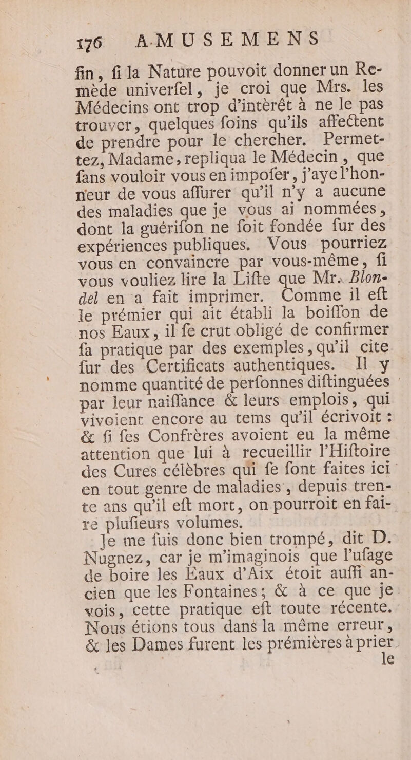fin, fila Nature pouvoit donner un Re- mède univerfel, je croi que Mrs. les Médecins ont trop d’intèrêt à ne le pas trouver, quelques foins qu'ils affectent de prendre pour le chercher. Permet- tez, Madame, repliqua le Médecin, que fans vouloir vous en impofer, j'ayel’hon- neur de vous aflurer qu’il n'y a aucune des maladies que je vous ai nommées, dont la guérifon ne foit fondée fur des expériences publiques. Vous pourriez vous en convaincre par vous-même, fi vous vouliez lire la Lifte que Mr. Blon- del en a fait imprimer. Comme il eft le prémier qui ait établi la boiflon de nos Eaux, il fe crut obligé de confirmer fa pratique par des exemples, qu’il cite {ur des Certificats authentiques. Il y nomme quantité de perfonnes diftinguées : par leur naiflance &amp; leurs emplois, qui vivoient encore au tems qu’il écrivoit : &amp; fi fes Confrères avoient eu la même attention que lui à recueillir l’Hiftoire des Cures célèbres qui fe font faites ici en tout genre de maladies , depuis tren- te ans qu’il eft mort, on pourroit en fai- ré plufieurs volumes. Je me fuis donc bien trompé, dit D. Nugnez, car je m'imaginois que l’ufage de boire les Eaux d’Aix étoit auf an- cien que les Fontaines; &amp; à ce que je. vois, cette pratique eft toute récente. Nous étions tous dans la même erreur, &amp; les Dames furent les prémières ne HE e
