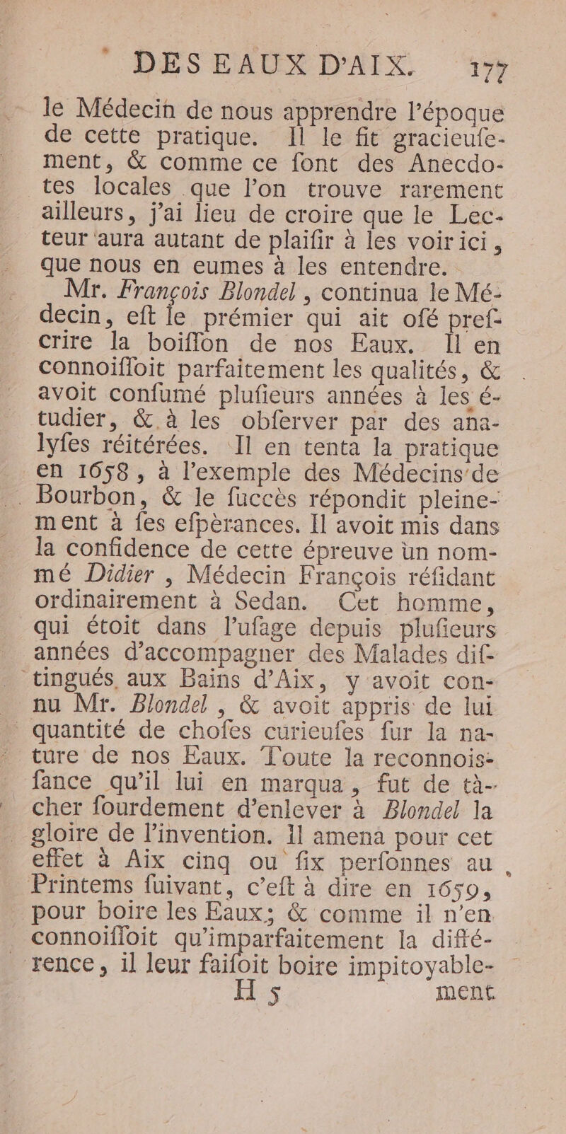 le Médecin de nous apprendre l’époque de cette pratique. Il le fit gracieufe- ment, &amp; comme ce font des Anecdo- tes locales que l’on trouve rarement ailleurs, j'ai lieu de croire que le Lec- teur aura autant de plaifir à les voir ici, que nous en eumes à les entendre. Mr. François Blondel , continua le Mé- decin, eft le prémier qui ait ofé pref crire la boiflon de nos Eaux. Il en connoïifioit parfaitement les qualités, &amp; avoit confumé plufieurs années à les é- tudier, &amp;,à les obferver par des aha- lyfes réitérées. Il en tenta la pratique En 1658, à l'exemple des Médecins'de . Bourbon, &amp; le fuccès répondit pleine- ment à {es efpèrances. Il avoit mis dans la confidence de cette épreuve un nom- mé Didier , Médecin François réfidant ordinairement à Sedan. Cet homme, qui étoit dans l’ufage depuis plufeurs années d'accompagner des Malades dif- tingués, aux Bains d’Aix, y avoit con- nu Mr. Blondel , &amp; avoit appris de lui ture de nos Eaux. Toute la reconnois- fance qu’il lui en marqua, fut de tà- cher fourdement d'enlever à Blondel la gloire de l'invention. il amena pour cet effet à Aix cinq ou fix perfonnes au . Printems fuivant, c’eft à dire en 1659, pour boire les Eaux; &amp; comme il n'en connoïfloit qu’imparfaitement la difté- rence , il leur faifoit boire impitoyable- ET 5 ment
