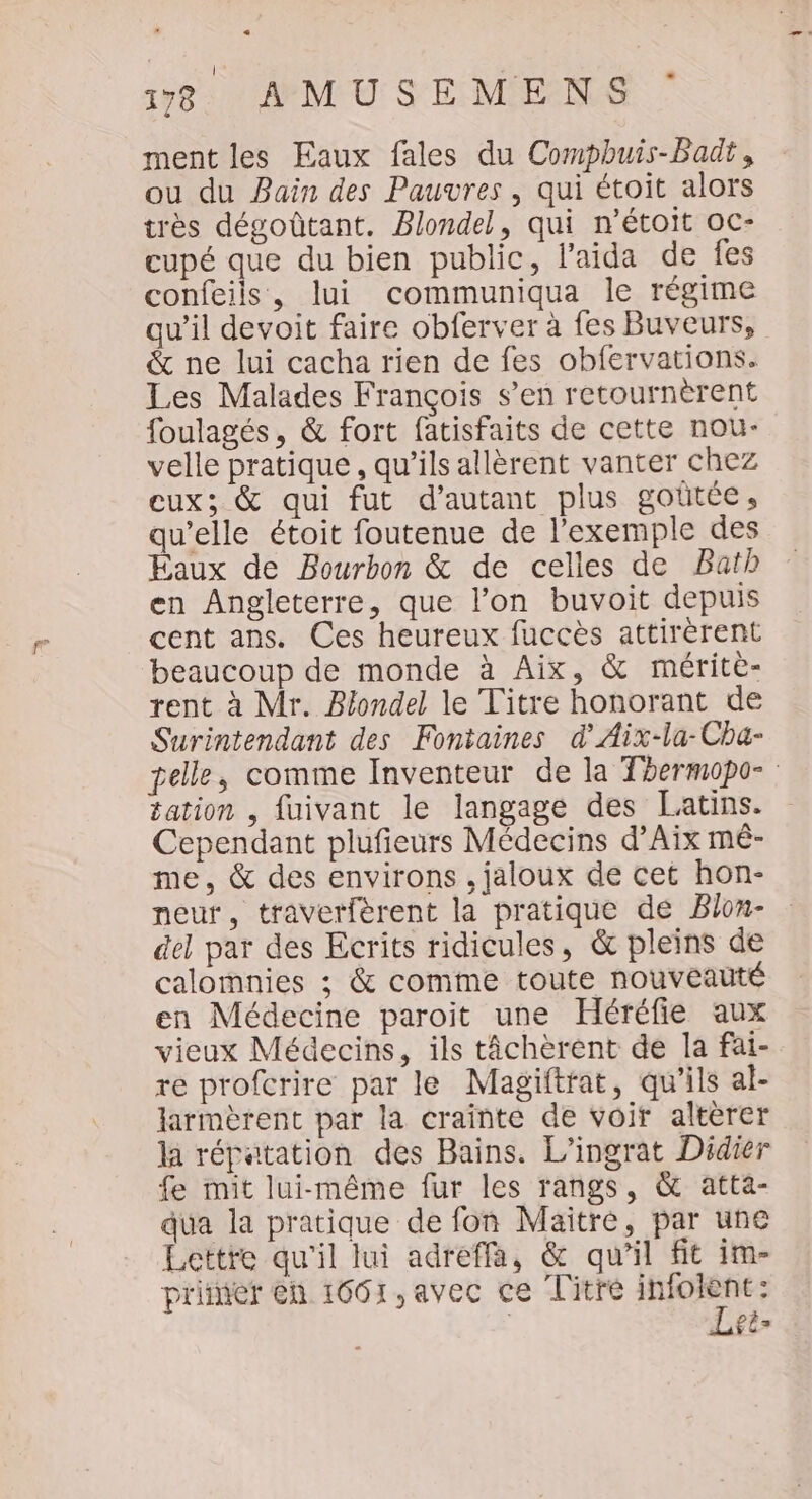 1783 AMUSEMENS : ment les Eaux fales du Compbuis-Badt, ou du Bain des Pauvres , qui étoit alors très dégoûtant. Blondel, qui n’étoit oc- cupé que du bien public, l'aida de fes confeils, lui communiqua le régime qu’il devoit faire obferver à fes Buveurs, &amp; ne lui cacha rien de fes obfervations. Les Malades François s’en retournèrent foulagés, &amp; fort fatisfaits de cette nou- velle pratique, qu’ils allèrent vanter chez eux; &amp; qui fut d'autant plus goûtée, qu’elle étoit foutenue de l'exemple des Éaux de Bourbon &amp; de celles de Bath en Angleterre, que l’on buvoit depuis cent ans. Ces heureux fuccès attirèrent beaucoup de monde à Aix, &amp; mérite- rent à Mr. Blondel le Titre honorant de Surintendant des Fontaines d'Aix-la-Cha- pelle, comme Inventeur de la Thermopo- tation , fuivant le langage des Latins. Cependant plufieurs Médecins d’Aix mé- me, &amp; des environs , jaloux de cet hon- neut, traverfèrent la pratique de Blon- del par des Ecrits ridicules, &amp; pleins de calomnies ; &amp; comme toute nouveauté en Médecine paroit une Héréfie aux vieux Médecins, ils tâchèrent de la fai- re profcrire par le Magiftrat, qu’ils al- larmèrent par la crainte de voir altèrer la répatation des Bains. L’ingrat Didier fe mit lui-même fur les rangs, &amp; atta- dua la pratique de fon Maitre, par une Lettre qu'il lui adreffa, &amp; qu'il fit im- printer en 1601,avec ce Titre mine | £ê=