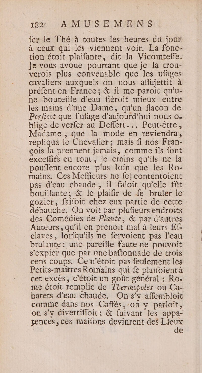 fer le Thé à toutes les heures du joux à ceux qui les viennent voir. La fonc- tion étoit plaifante, dit la Vicomteffe. Je vous avoue pourtant que je la trou- verois plus convenable que les ufages cavaliers auxquels on nous aflujettit à préfent en France; &amp; il me paroit qu’u- ne bouteille d’eau fiéroit mieux entre les mains d’une Dame, qu’un flacon de Perficot que l’ufage d’aujourd’hui nous o- blige de verfer au Deffert... Peut-être, Madame , que la mode en reviendra, repliqua le Chevalier; mais fi nos Fran- çois la prennent jamais, comme ils font exceffifs en tout, je crains qu’ils ne la pouffent encore plus loin que les Ro- mains. Ces Meffeurs ne fe! contentoient pas d’eau chaude , il faloit qu’elle fût bouillante; &amp; le plaifir de fe bruler le sozier, faifoit chez eux partie de cette : débauche. On voit par plufieurs endroits des Comédies de Plaute, &amp; par d’autres Auteurs, qu’il en prenoit mal à leurs Ef claves, lorfqu’ils ne fervoient pas l’eau brulante: une pareille faute ne pouvoit s’expier que par une baftonnade de trois cens coups. Ce n'étoit pas feulement les Petits-maitres Romains qui fe plaifoient à cet excès, c'étoit un goût général : Ro- me étoit remplie de Thermopoles ou Ca- barets d’eau chaude. On s’y afflembloit comme dans nos Caffés, on y parloit, on s’y divertifloit; &amp; fuivant les appa- pences, ces maïlons devinrent des er €