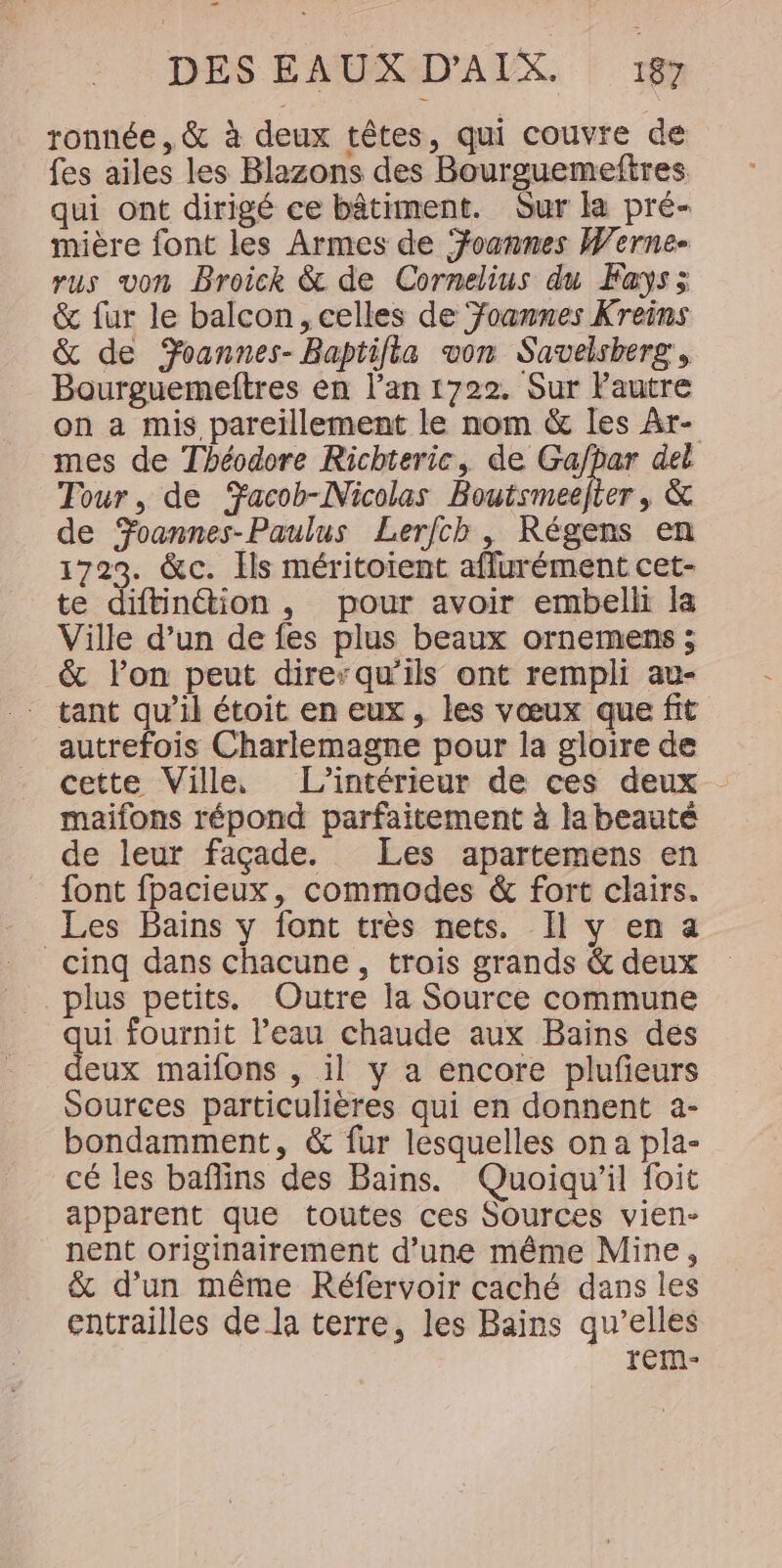 ronnée , &amp; à deux têtes, qui couvre de fes ailes les Blazons des Bourguemeftres qui ont dirigé ce bâtiment. Gur la pré- mière font les Armes de Yoannes Werne- rus von Broick &amp; de Cornelius du Fays; &amp; fur le balcon, celles de Foanmnes Kreins &amp; de Yoannes- Baptifia von Savelsberg, Bourguemeftres en l’an 1722. Sur l'autre on a mis pareillement le nom &amp; les Ar- mes de Théodore Richteric, de Gafpar del Tour, de acoh-Nicolas Bouismeefier , &amp; de Foannes-Paulus Lerfch, Régens en 1723. &amp;c. Ils méritoient aflurément cet- te diftinétion , pour avoir embelli la Ville d’un de fes plus beaux ornemens ; &amp; l’on peut dire“qu'ils ont rempli au- * tant qu’il étoit en eux, les vœux que fit autrefois Charlemagne pour la gloire de cette Ville L'intérieur de ces deux maifons répond parfaitement à la beauté de leur façade. Les apartemens en {ont fpacieux, commodes &amp; fort clairs. Les Bains y font très nets. Il y en a _ cinq dans chacune, trois grands &amp; deux plus petits. Outre la Source commune qui fournit l’eau chaude aux Bains des deux maïfons , il y a encore plufeurs Sources particulières qui en donnent a- bondamment, &amp; fur lesquelles on a pla- cé les baflins des Bains. Quoiqu'il foit apparent que toutes ces Sources vien- nent originairement d’une même Mine, &amp; d'un même Réfervoir caché dans les entrailles de la terre, les Bains qu’elles rem-