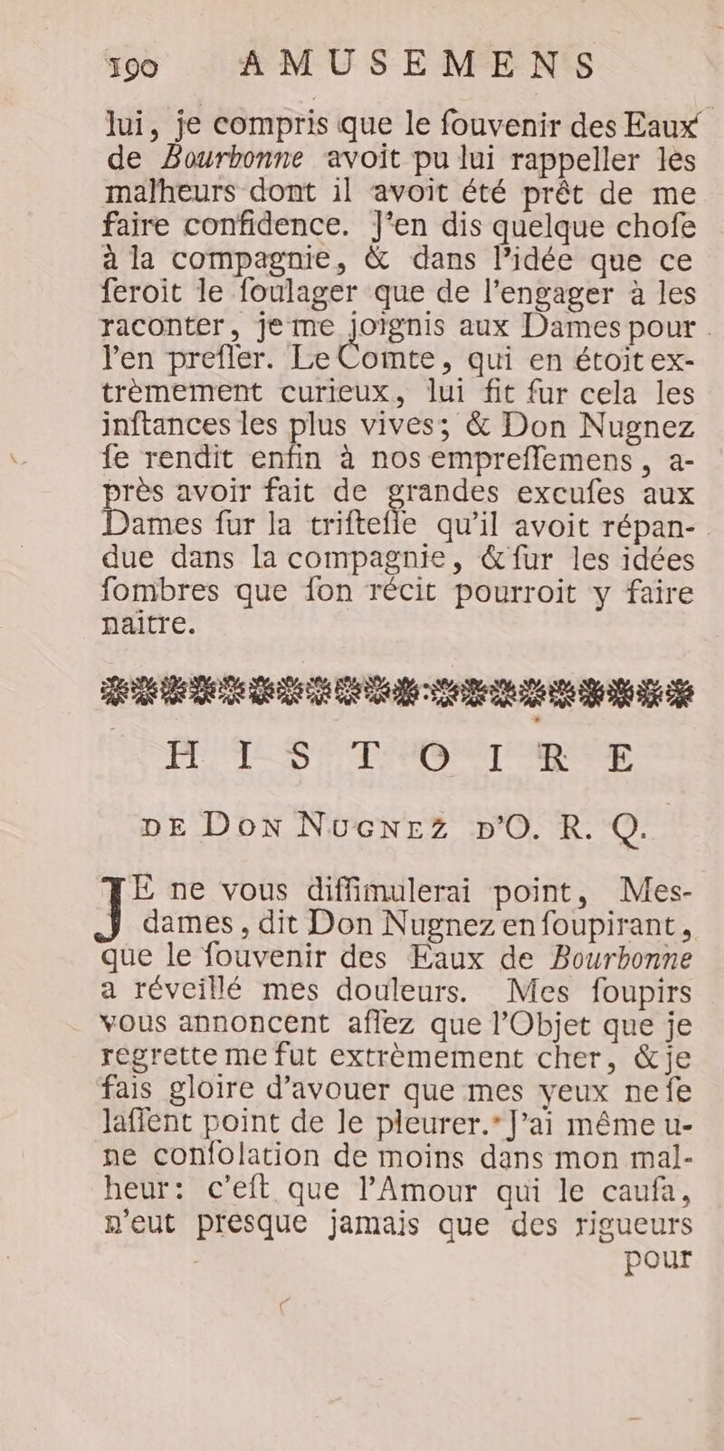 lui, je compris que le fouvenir des Eaux de Bourbonne avoit pu lui rappeller les malheurs dont il avoit été prêt de me faire confidence. J'en dis quelque chofe à la compagnie, &amp; dans lPidée que ce feroit le foulager que de l’engager à les raconter, je me Te aux Dames pour . l'en prefler. Le Comte, qui en étoitex- trèmement curieux, lui fit fur cela les inftances les plus vives; &amp; Don Nugnez fe rendit enfin à nos empreflemens, a- près avoir fait de grandes excufes aux Dames fur la trifteile qu’il avoit répan- due dans la compagnie, &amp; fur les idées fombres que fon récit pourroit y faire naitre. RER ER EE ee EE OPEL SE TD TER DE Don NucNEZz DO. R. Q. TE ne vous diffimulerai point, Mes- dames, dit Don Nugnezenfoupirant, que le fouvenir des Eaux de Bourhonne a réveillé mes douleurs. Mes foupirs vous annoncent aflez que l’Objet que je regrette me fut extrèmement cher, &amp;je fais gloire d’avouer que mes yeux nefe laffent point de le pleurer.’ J’ai même u- ne confolation de moins dans mon mal- heur: c’eit que l'Amour qui le caufa, n'eut presque jamais que des rigueurs pour
