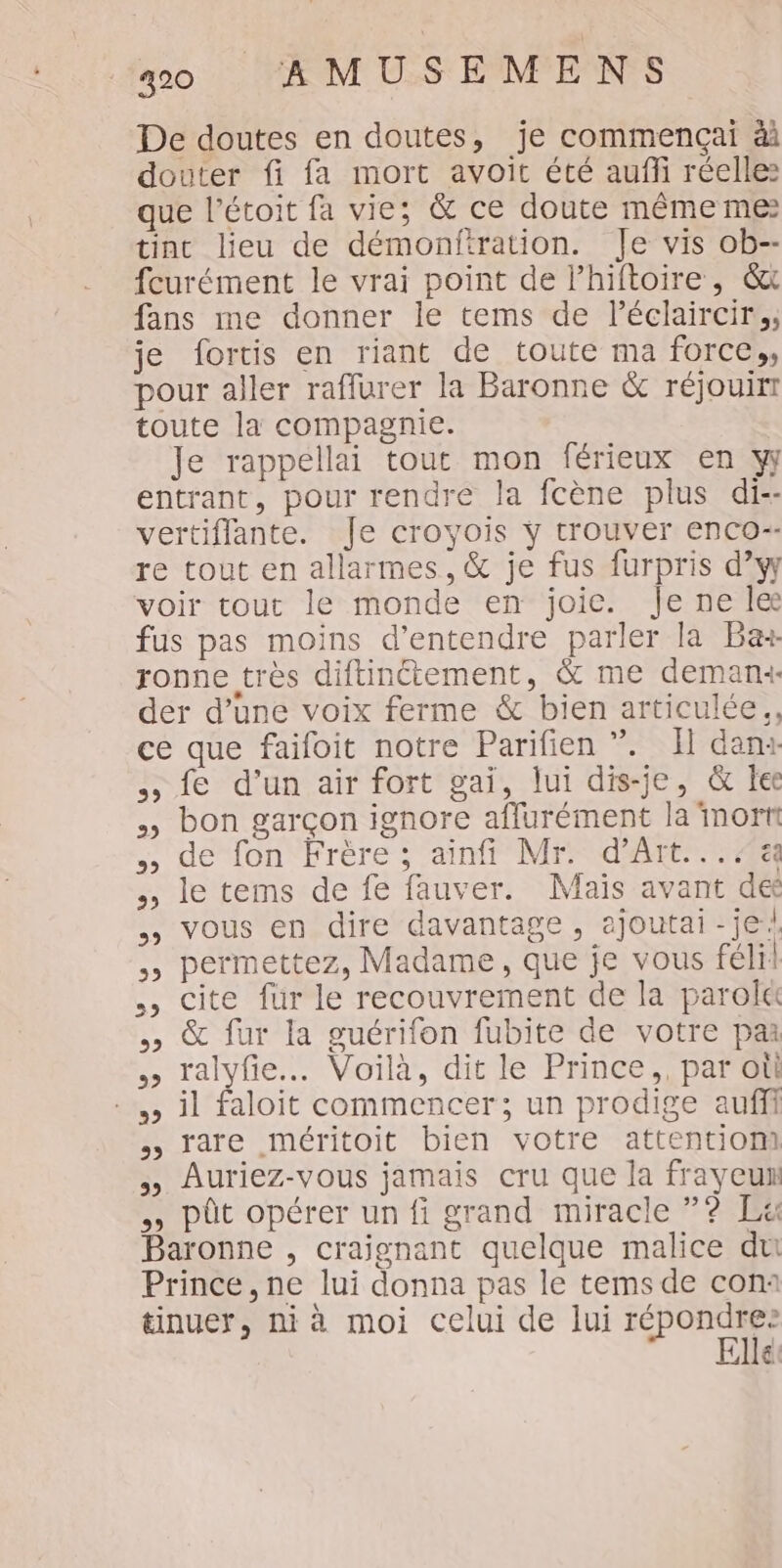 De doutes en doutes, je commençai à douter fi fa mort avoit été auffi réelles que l’étoit fa vie; &amp; ce doute même me: tint lieu de démonfiration. Je vis ob-- fcurément le vrai point de lhiftoire , &amp;x fans me donner le tems de l’éclaircir,, je fortis en riant de toute ma force», pour aller raffurer la Baronne &amp; réjouitr toute la compagnie. Je rappellai tour mon férieux en y entrant, pour rendre la fcène plus di-- vertiflante. Je croyois ÿ trouver enco-- re tout en allarmes, &amp; je fus furpris d’yy voir tout le monde en joie. Je ne le fus pas moins d'entendre parler la Ba ronne très diftinctement, &amp; me demanx der d’une voix ferme &amp; bien articulée., ce que faifoit notre Parifien ”. Il danx fe d’un air fort gai, lui dis-je, &amp; lee bon garçon ignore affurément la mort de fon Frère; aïnfi Mr. d'Art... le tems de fe fauver. Mais avant de vous en dire davantage, ajoutai-je/ » permettez, Madame, que je vous félil ., cite für le recouvrement de la parolt , &amp; fur la guérifon fubite de votre par ralyfie. Voilà, dit le Prince, par où -,, il faloit commencer; un prodige aufii rare méritoit bien votre attention) Auriez-vous jamais cru que la frayeu , pût opérer un fi grand miracle ”? Lx Baronne , craignant quelque malice du Prince, ne lui donna pas le tems de con: tinuer, ni à moi celui de lui M