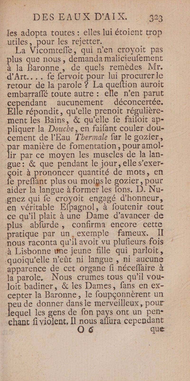 les adopta toutes : elles lui étoient trop utiles, pour les rejetter. | : La Vicomtefle, qui n’en croyoit pas plus que nous, demanda malicieufement à la Baronne , de quels remèdes Mr. d’Art.... fe fervoit pour lui procurerle retour de la parole ? La queftion auroit embarraflé toute autre : elle n’en parut cependant aucunement déconcertée. Elle répondit, qu’elle prenoit régulière- ment les Bains, &amp; qu’elle fe faïiloit ap- pliquer la Douche, en faifant couler dou- cement de l'Eau Thermale fur le gozier,, ‘ par manière de fomentation, pour amol- lir par ce moyen les muscles de la lan- gue: &amp; que pendant le jour, elle s’exer- çoit à prononcer quantité de mots, en fe preflant plus ou moipsle gozier, pour aider la langue à former les fons. D. Nu- gnez qui fe croyoit engagé d'honneur, en véritable Efpagnol, à foutenir tout ce qu'il plait à une Dame d’avancer de plus abfurde , confirma encore cette pratique par un, exemple fameux. I] nous raconta qu’il avoit vu plufieurs fois à Lisbonne une jeune fille qui parloit, quoiqu’elle n’eût ni langue , ni aucune apparence de cet organe fi néceflaire à Ja parole. Nous crumes tous qu'il vou- loit badiner, &amp; les Dames, fans en ex- cepter la Baronne, le foupçonnèrent un peu de donner dans le merveilleux, pour lequel les gens de fon pays ont un pen- chant fi violent, Il nous aflura cependant 26. que
