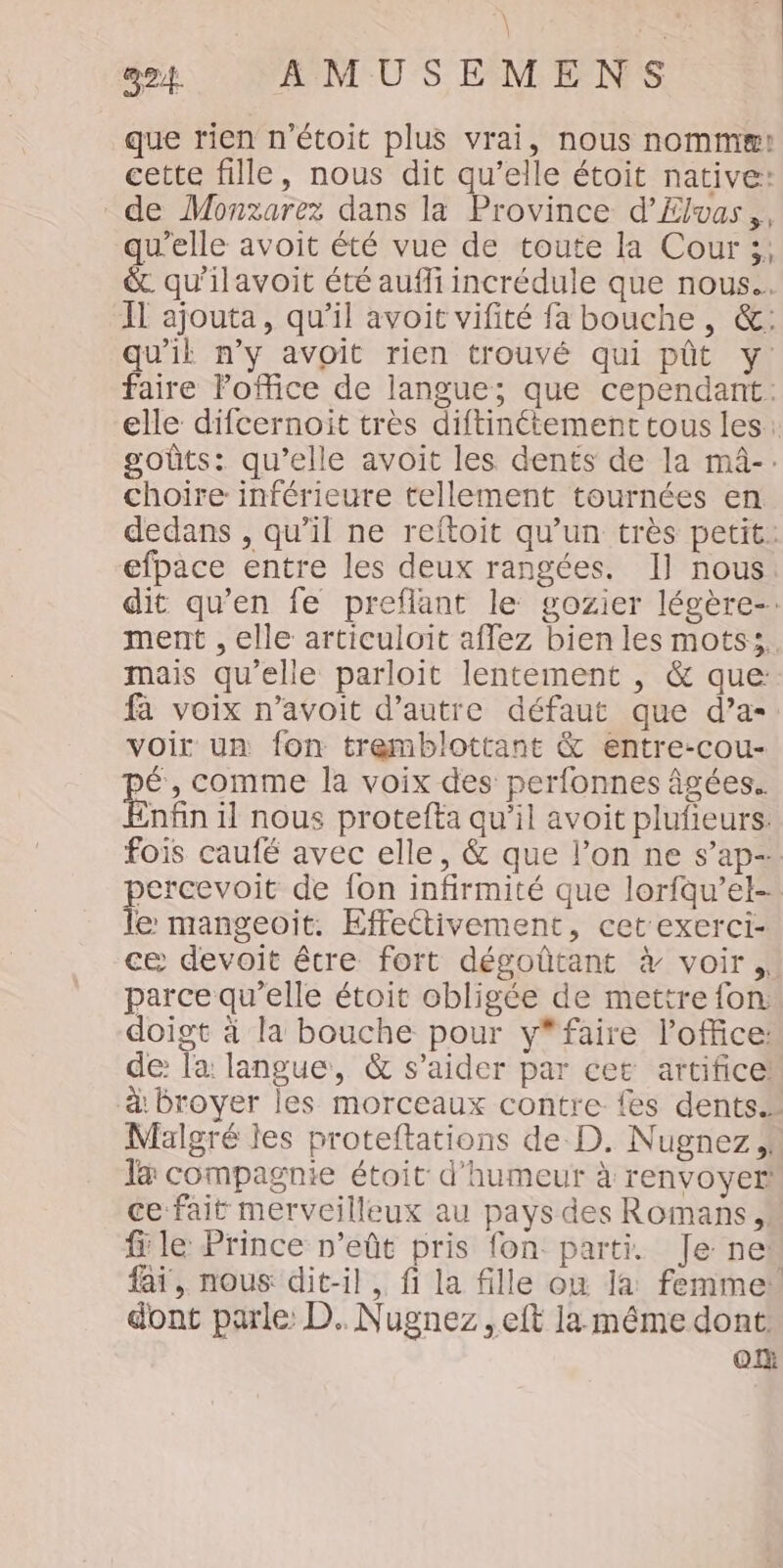 que rien n'étoit plus vrai, nous nomm! cette fille, nous dit qu’elle étoit native: de Monzarez dans la Province d’Ælvas,, qu'elle avoit été vue de toute la Cour ;, &amp;. qu'ilavoit été auffi incrédule que nous. Il ajouta, qu’il avoit vifité fa bouche, &amp;: qu'il n’y avoit rien trouvé qui pût y: faire Foffice de langue; que cependant: elle difcernoit très diftinétement tous les: goûts: qu’elle avoit les dents de la mâ-. choire inférieure tellement tournées en dedans , qu’il ne reftoit qu’un très petit. efpace entre les deux rangées. I] nous dit qu’en fe preflant le gozier légère-. ment , elle articuloit affez bien les mots. mais qu'elle parloit lentement , &amp; que fa voix n’avoit d’autre défaut que d’a- voir un fon tremblottant &amp; entre-cou- pé, comme la voix des perfonnes âgées. Enfin il nous protefta qu’il avoit plufieurs. fois caufé avec elle, &amp; que l’on ne s’ap- percevoit de fon infirmité que lorfqu’el- le mangeoïit. Effettivement, cet exerci- ce devoit être fort dégoûtant à voir, parce qu’elle étoit obligée de mettre fon. doigt à la bouche pour y*faire l'office: de: la: langue, &amp; s’aider par cet artifice à: broyer les morceaux contre fes dents.» Malgré les proteftations de D. Nugnez la compagnie étoit d'humeur à renvoyer! ce fait merveilleux au pays des Romans fi le Prince n’eût pris fon parti. Je nes fai, nous: dit-il. fi la fille où la femme” dont parle D. Nugnez , eft la méme dont OX