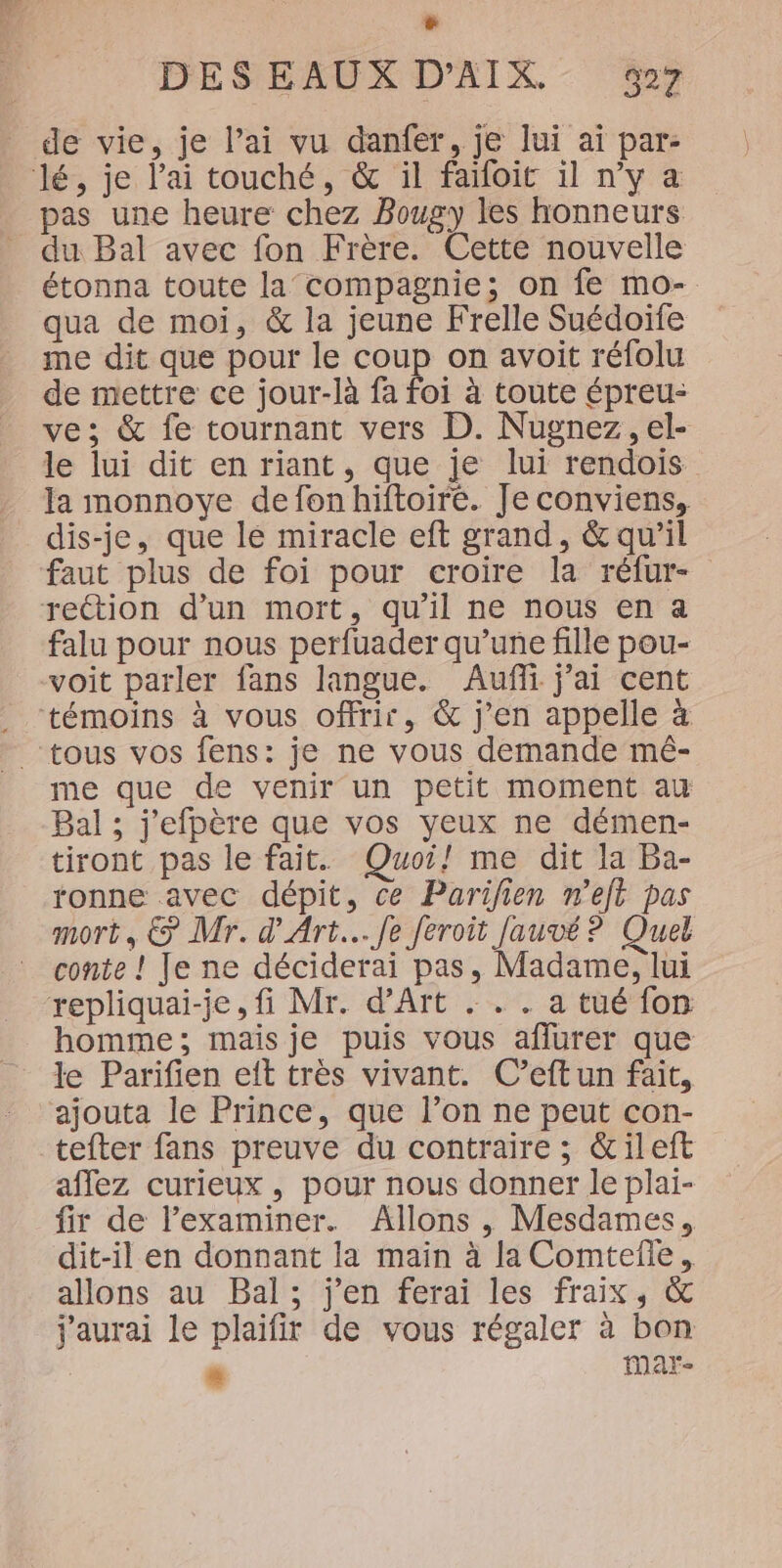 L] DES EAUX D’AIX. 927 de vie, je lai vu danfer, je lui ai par- pas une heure chez Bougy les honneurs du Bal avec fon Frère. Cette nouvelle étonna toute la compagnie; on fe mo- qua de moi, &amp; la jeune Frelle Suédoife me dit que pour le coup on avoit réfolu de mettre ce jour-là fa foi à toute épreu- ve; &amp; fe tournant vers D. Nugnez, el- le lui dit en riant, que je lui rendois la monnoye defonhiftoiré. Je conviens, dis-je, que le miracle eft grand, &amp; qu'il faut plus de foi pour croire la réfur- falu pour nous perfuader qu’une fille pou- voit parler fans langue. Auffi j'ai cent me que de venir un petit moment au Bal ; j'efpère que vos yeux ne démen- tiront pas le fait. Quoi! me dit la Ba- ronne avec dépit, ce Parifien n’eft pas mort, © Mr. d'Art... fe feroit Jauvé ? Quel conte ! Je ne déciderai pas, Madame, lui homme; mais je puis vous aflurer que le Parifien eft très vivant. C’eftun fait, ajouta le Prince, que l’on ne peut con- affez curieux , pour nous donner le plai- fir de l’examiner. Allons , Mesdames, dit-il en donnant la main à la Comteile, allons au Bal; j'en ferai les fraix, &amp; j'aurai le plaifir de vous régaler à bon æ Mar-