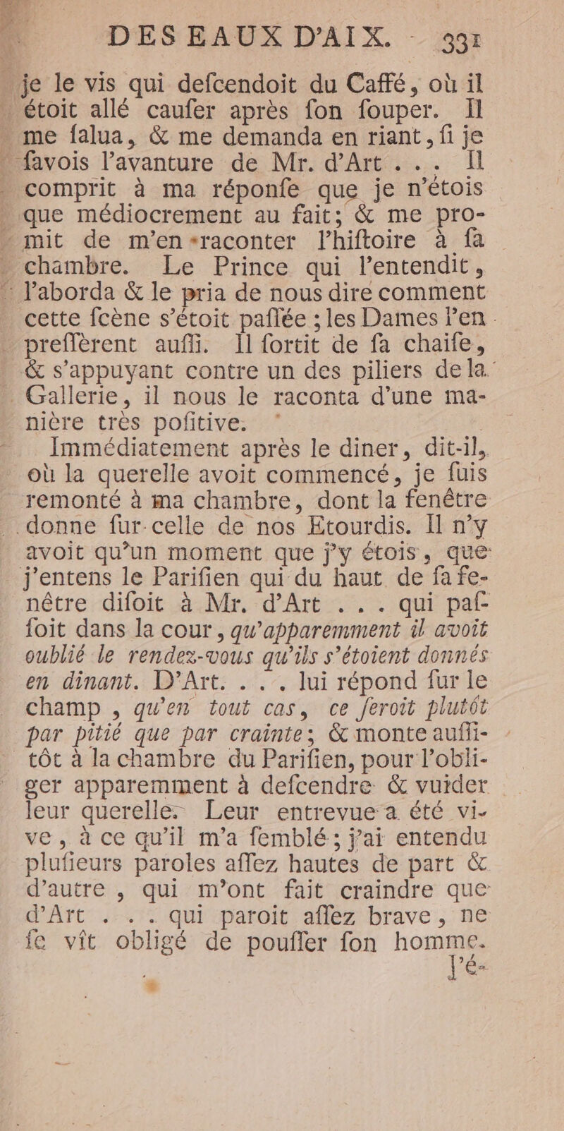 4 és Q y comprit à ma réponfe que je n’étois que médiocrement au fait; &amp; me pro- chambre. Le Prince qui l’entendit, cette fcène s’étoit paflée ; les Dames Pen . preffèrent auf. Il fortit de fa chaïfe, &amp; s'appuyant contre un des piliers dela Gallerie, il nous le raconta d’une ma- nière très pofitive. | Immédiatement après le diner, dit-il, où la querelle avoit commencé, je fuis remonté à ma chambre, dont la fenêtre .donne fur celle de nos Etourdis. I n’y avoit qu’un moment que j'y étois, que j'entens le Parifien qui du haut de fa fe- nêtre difoit à Mr. d'Art ... qui paf {oit dans la cour , qu’apparemment il avoit oublié le rendez-vous qu'ils s’étoient donnés en dinant. D’Art. . . . lui répond fur le champ , qu’en tout cas, ce feroit plutôt par pitié que par crainte; &amp; monte aufli- tôt à la chambre du Parifien, pour l’obli- leur querelle. Leur entrevue a été vi- ve, à ce qu'il m'a femblé; j'ai entendu plufieurs paroles affez hautes de part &amp; d'autre , qui m’ont fait craindre que d'Art . . . qui paroit aflez brave, ne ie vit obligé de poufler fon re Pé&lt; #