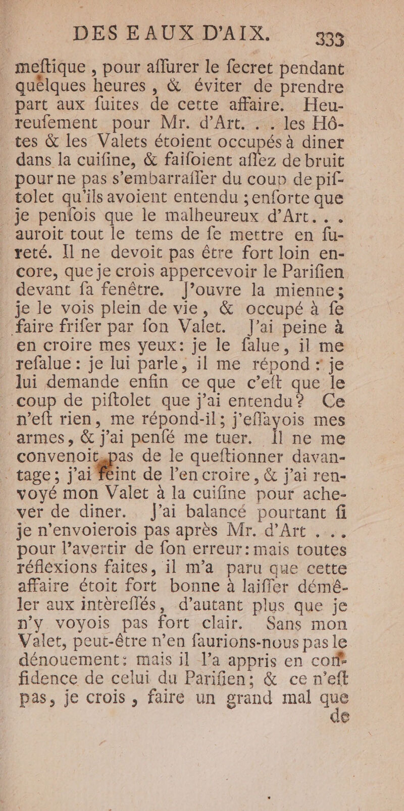 . meftique , pour aflurer le fecret pendant quêlques heures , &amp; éviter de prendre part aux fuites de cette affaire. Heu- _reufement pour Mr. d'Art. . . les H6- tes &amp; les Valets étoient occupés à diner dans la cuifine, &amp; failoient aflez de bruit pour ne pas s’embarrailer du coup de pif- tolet qu'ils avoient entendu ;enforte que je penlois que le malheureux d’Art... _auroit tout le tems de fe mettre en fu- reté. [ne devoit pas être fort loin en- core, que je crois appercevoir le Parifien devant fa fenêtre. J’ouvre la mienne; je le vois plein de vie, &amp; occupé à fe faire frifer par fon Valet. J'ai peine à en croire mes yeux: je le falue, il me refalue : je lui parle, il me répond : je lui demande enfin ce que c’eift que le coup de piftolet que j'ai entendu? Ce n’eft rien, me répond-il; j'efflayvois mes ‘armes, &amp; j'ai penfé me tuer. Îl ne me convenoit.pas de le queftionner davan- . tage; j'ai Féint de l’en croire, &amp; j'ai ren- voyé mon Valet à la cuifine pour ache- vér de diner. fai balancé pourtant fi . je n’envoierois pas après Mr. d'Art . pour l’avertir de fon erreur: mais toutes _réfléxions faites, il m'a paru que cette affaire étoit fort bonne à laifler démé- ler aux intèreflés, d’autant plus que je n'y voyois pas fort clair. Sans mon Valet, peut-être n’en faurions-nous pas le dénouement: mais il l’a appris en coff® fidence de celui du Parifen: &amp; ce n’eft pas, je crois , faire un grand mal Te 18