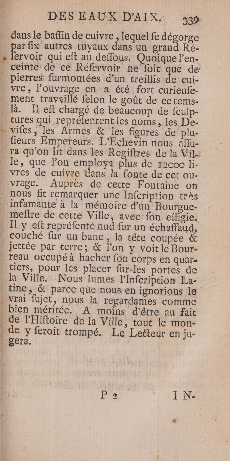_ dans le baffin de cuivre , lequel fe dégorge _ parfix autres tuyaux dans un grand Ré- … fervoir qui eft au deflous, Quoique l’en- _ ceinte de ce Réfervoir ne foit que de pierres furmontées d’un treillis de cui- vre, l’ouvrage en a été fort curieufe- ment travaillé felon le goût de ce tems- là. Ti eft chargé de beaucoup de {culp- tures qui repréfentent les noms, les De- » vifes, les Armées &amp; les figures de plu- fieurs Empereurs. L’Echevin nous affue ra qu'on lit dans les Regiftres de la Vil. le, que lon employa plus de 12000 li- . vres de cuivre dans la fonte de cet ou- vrage. Auprès de cette Fontaine on . nous fit remarquer une Infcription très infamante à la mémoire d’un Bourgue- . meftre de cette Ville, avec fon cffgie. L'Il:y eft reprélenté nud fur un échaffaud, couché fur un banc, la tête coupée &amp; _ jettée par terre; &amp; l’on y voit le Bour- reau occupé à hacher fon corps en quar- tiers, pour les placer für.les portes de a Ville. Nous lumes lInfcription La- . tine, &amp; parce que nous en ignorions le . vrai fujet, nous la regardames comme . bien méritée. A moins d’être au fait . de l'Hiftoire de la Ville, tout le mon- . de y feroit trompé. Le Leéteur en ju- Lgera.