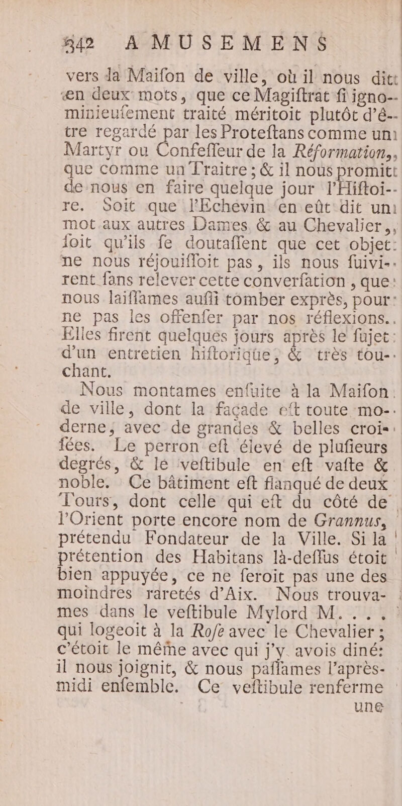 æn deux mots, que ce Magiftrat fi igno-- minieutement traité méritoit plutôt d’é-- tre regardé par les Proteftans comme un Martyr ou Confefleur de la Réformation,, que comme un Traitre ; &amp; il nous promitt de nous en faire quelque jour l’Hiftoi-- re. Soit que l'Echévin ‘en eût dit uni mot aux autres Dames, &amp; au Chevalier,, joit qu’ils fe doutafflent que cet objet: ne nous réjouifloit pas, ils nous fuivi-. rent fans relever cette converfation , que: nous laiflames aufli tomber exprès, pour: ne pas les offenfer par nos réflexions.. Elles firent quelques jours après le fujet: d'un entretien hiftorique, &amp; très tou-: chant. Nous montames enfuite à la Maifon. de ville, dont la facade eft toute mo-. fées. Le perron eft élevé de plufieurs degrés, &amp; le veftibule en eft vafte &amp; noble. Ce bâtiment eft flanqué de deux prétendu Fondateur de la Ville. Si la prétention des Habitans là-deflus étoit bien appuyée, ce ne feroit pas une des moindres raretés d'Aix. Nous trouva- qui logeoit à la Ro/e avec le Chevalier ; c’étoit le mêfhe avec qui j'y. avois diné: midi enfemble. Ce veftibule renferme &lt;$ une