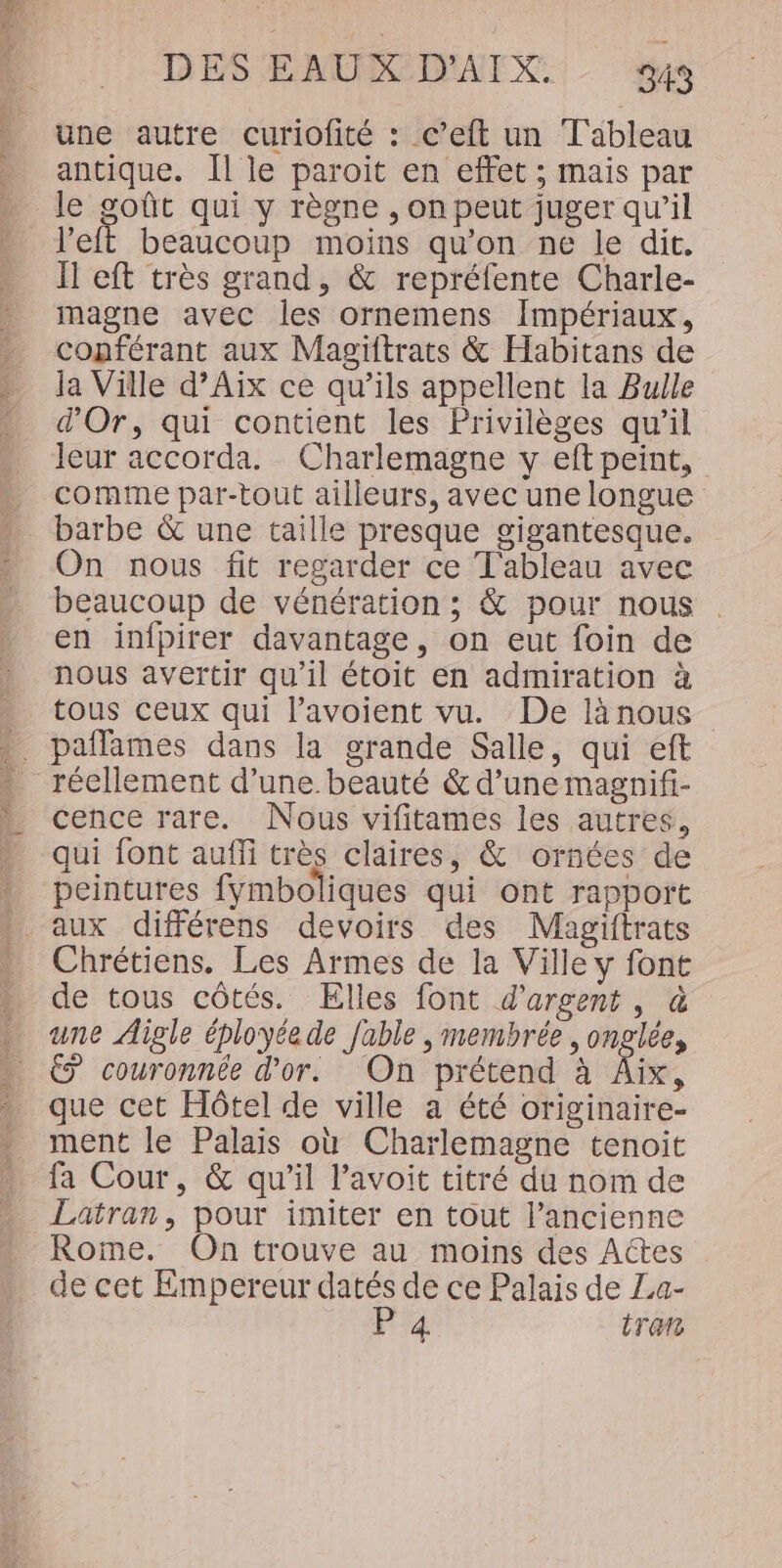 une autre curiofité : c’eft un Tableau antique. Il le paroiïit en effet ; mais par le goût qui y règne , on peut juger qu'il left beaucoup moins qu'on ne le dit. Il eft très grand, &amp; repréfente Charle- magne avec les ornemens Impériaux, copférant aux Magiftrats &amp; Habitans de Ja Ville d’Aix ce qu’ils appellent la Bulle d'Or, qui contient les Privilèges qu’il leur accorda. Charlemagne y eft peint, comme par-tout ailleurs, avec une longue barbe &amp; une taille presque gigantesque. On nous fit regarder ce Tableau avec beaucoup de vénération ; &amp; pour nous . en infpirer davantage, on eut foin de nous avertir qu'il étoit en admiration à tous ceux qui l’avoient vu. De làänous paflames dans la grande Salle, qui eft réellement d’une. beauté &amp; d’une magnifi- cence rare. Nous vifitames les autres, qui font aufli très claires, &amp; ornées de « peintures fymboliques qui ont rapport aux différens devoirs des Magiftrats » Chrétiens. Les Armes de la Ville y font de tous côtés. Elles font d'argent, à une Aigle éployée de fable , membrée , onglée, . € couronnée d’or. On prétend à A - que cet Hôtel de ville a été originaire- ment le Palais où Charlemagne tenoit fa Cour, &amp; qu'il l’avoit titré du nom de Latran, pour imiter en tout l’ancienne Rome. On trouve au moins des Actes de cet Empereur datés de ce Palais de La- F4 tram
