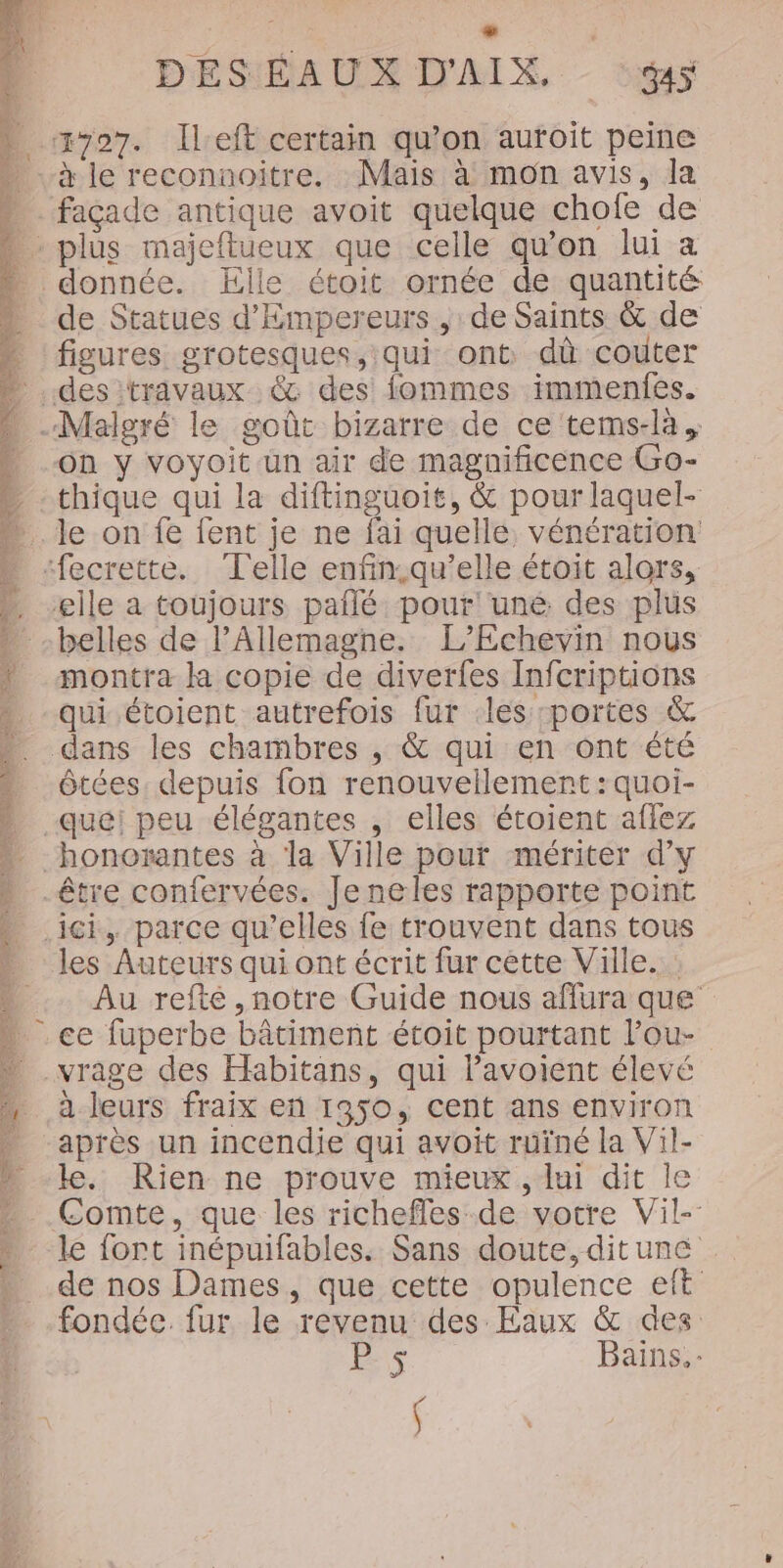 À DÉSÉAUX D'AIX 5 à le reconnoïitre. Mais à mon avis, la façade antique avoit quelque chofe de de Statues d'Empereurs , de Saints &amp; de figures grotesques.:qui ont dû couter on y voyoit un air de magnificence Go- thique qui la diftinguoit, &amp; pour laquel- belles de l'Allemagne. L’Echevin nous montra la copie de diverfes Infcriptions ôtées. depuis fon renouvellement : quoi- les Auteurs qui ont écrit fur cette Ville. : Au refté ,notre Guide nous affura que ce fuperbe bâtiment étoit pourtant l’ou- vrage des Habitans, qui lPavoient élevé à leurs fraix en 1950, cent ans environ après un incendie qui avoit ruïné la Vil- le. Rien ne prouve mieux , ni dit le le fort inépuifables. Sans doute, ditunc de nos Dames, que cette opulence eft fondée. fur le revenu des Eaux &amp; des EE Bains.