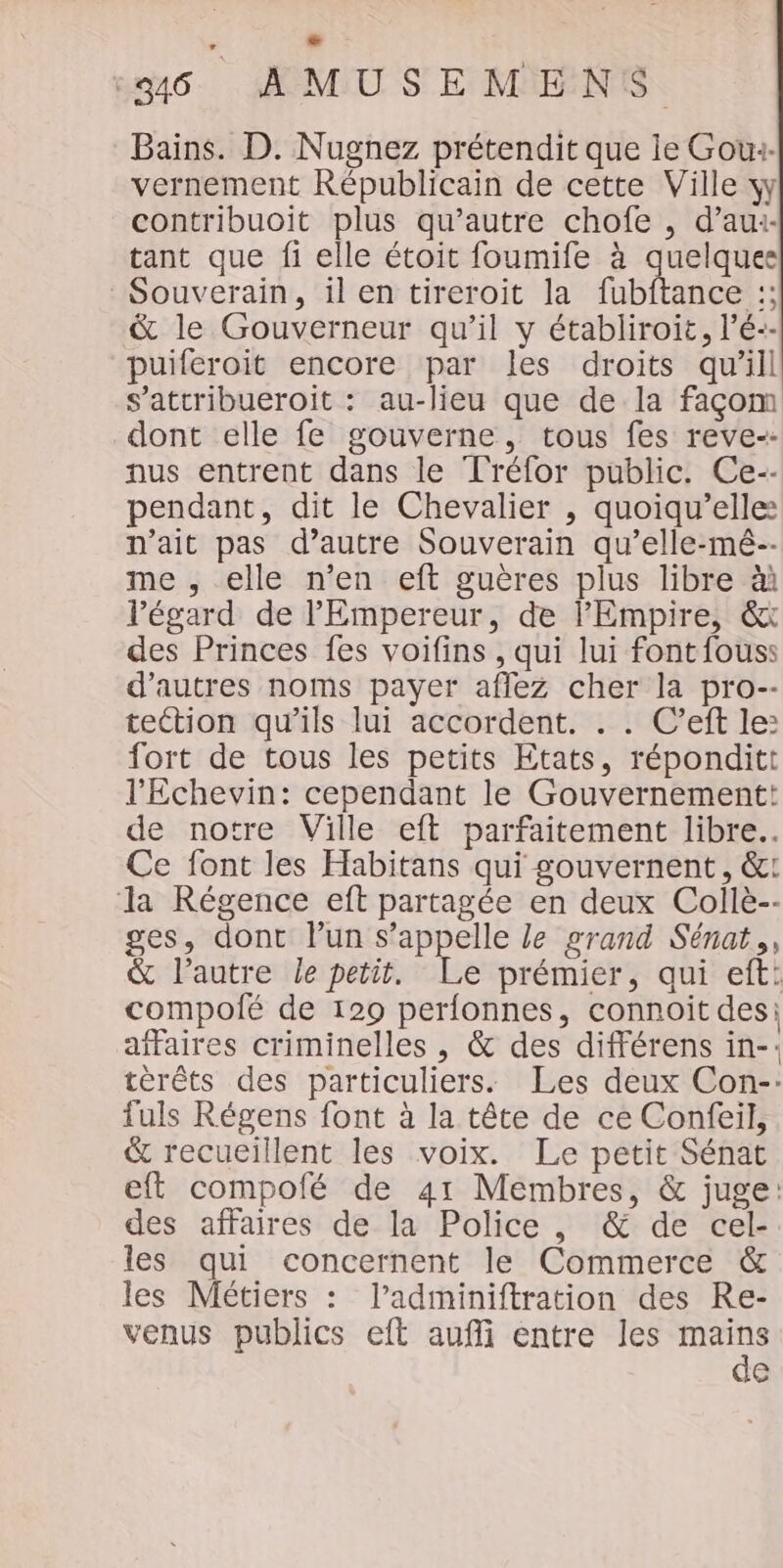 Bains. D. Nugnez prétendit que ie Gow:- vernement Républicain de cette Ville yy contribuoit plus qu'autre chofe , d’aui- tant que fi elle étoit foumife à quelquee Souverain, il en tireroit la fubftance :; &amp; le Gouverneur qu’il y établiroit, l’é-- puiferoit encore par les droits qu'ill s’attribueroit : au-lieu que de la façom dont elle fe gouverne, tous fes reve-- nus entrent dans le Tréfor public. Ce-- pendant, dit le Chevalier , quoiqu’elle: n'ait pas d’autre Souverain qu’elle-mé-- me , elle n’en eft guères plus libre àà l'égard de Empereur, de l’Empire, &amp;x des Princes fes voifins , qui lui fontfouss d’autres noms payer affez cher la pro-- tection qu'ils lui accordent. . . C’eft le: fort de tous les petits Etats, réponditt l'Echevin: cependant le Gouvernement: de notre Ville eft parfaitement libre. Ce font les Habitans qui gouvernent, &amp;: la Régence eft partagée en deux Collè-- ges, dont lun s'appelle le grand Sénat, &amp; l’autre le petit. Le prémier, qui eft: compolé de 129 perfonnes, connoit des: affaires criminelles , &amp; des différens in-: térêts des particuliers. Les deux Con--: fuls Régens font à la tête de ce Confeil, &amp; recueillent les voix. Le petit Sénat eft compofé de 41 Membres, &amp; juge: des affaires de la Police , &amp; de cel- les qui concernent le Commerce &amp; les Métiers : l’adminiftration des Re- venus publics eft aufi entre les HE a