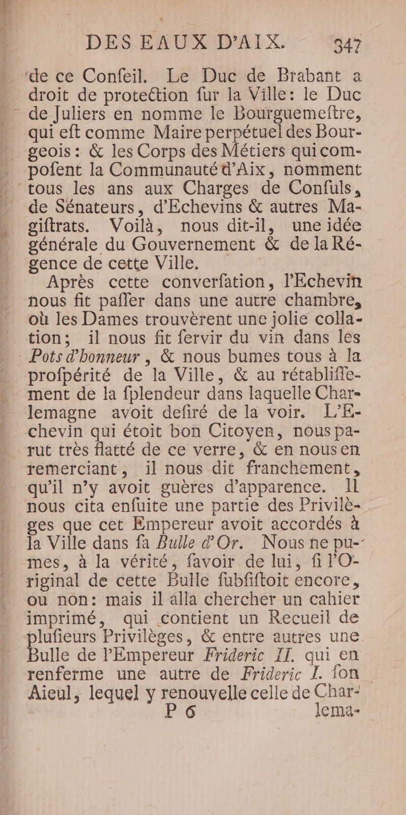 droit de protettion fur la Ville: le Duc qui eft comme Maire perpétuel des Bour- geois : &amp; les Corps des Métiers quicom- pofent la Communauté d'Aix, nomment de Sénateurs, d'Echevins &amp; autres Ma- giftrats. Voilà, nous dit-il, une idée générale du Gouvernement &amp; de la Ré- gence de cette Ville. : Après cette converfation, l’'Echevin nous fit pafler dans une autre chambre, où les Dames trouvèrent une jolie colla- tion; il nous fit fervir du vin dans les profpérité de la Ville, &amp; au rétabliffe- lemagne avoit defiré de la voir. L’E- chevin qui étoit bon Citoyen, nous pa- rut tres flatté de ce verre, &amp; en nousen remerciant, il nous dit franchement, qu’il n’y avoit guères d'apparence. Il nous cita enfuite une partie des Privilè- . ges que cet Empereur avoit accordés à mes, à la vérité, favoir de lui, fi 'O- riginal de cette Bulle fubfiftoit encore, ou non: mais il alla chercher un cahier imprimé, qui contient un Recueil de plufieurs Privilèges, &amp; entre autres une Bulle de l'Empereur Frideric IT. qui en renferme une autre de Frideric IL. fon Aieul, lequel y renouvelle celle de Char- P 6 lema-