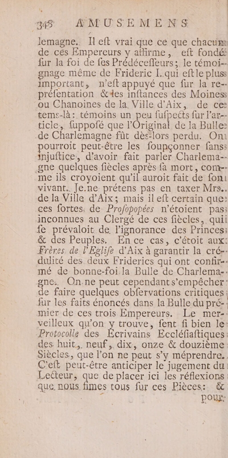 lemagne.. Ileft vrai que cé que chacum de cès Empereurs y affirme, eft fondé fur la foi de fes Prédéceffeurs;. le témoi-- gnage même de Frideric [qui eftle pluss important, n'eft appuyé que fur la re-- préfentation des inftances des Moiness ou Chanoines de la. Ville d'Aix, de ce: temcs-là: témoins un peu fufpeéts fur l’ar-- ticle,. fuppofé que l'Original de la Bulle: de Charlemagne fût dès-lors perdu. On pourroit peut-être les foupçonner fans: injuftice, d’avoir fait parler Charlema-- gne quelques fiècles après {à mort, com-- me ils croyoient qu’il auroit fait de fon: vivant. Je.ne prétens pas en taxer Mrs. de la Ville d'Aix; mais il eft certain que: ces fortes: de Pro/opopées n’étoient pas: inconnues au Clergé de ces fiècles, quil fe prévaloit de l'ignorance des Princes: &amp; des Peuples. En ce cas, c’étoit aux: Frères, de l’Eglife d'Aix à garantir la crés-- dulité des. deux Friderics qui ont confir-- mé de bonne-foi. la Bulle de Charlemas: gne: On.ne peut cependant s’empêcher: de faire quelques obfervations critiques: fur les faits énoncés dans la Bulle du pré-: mier de ces trois Empereurs. Le mer-: veilleux qu’on y trouve, fent fi bien le: Protocolle des Ecrivains Eccléfiaftiques: des. huit. neuf ,. dix, onze &amp; douzième: Siècles, que l’on ne peut s’y méprendre.. C'eft peut-être anticiper le jugement du Lecteur, que de placer ici les réflexions que nous fimes tous fur ces Pièces: &amp; Ne Poux: