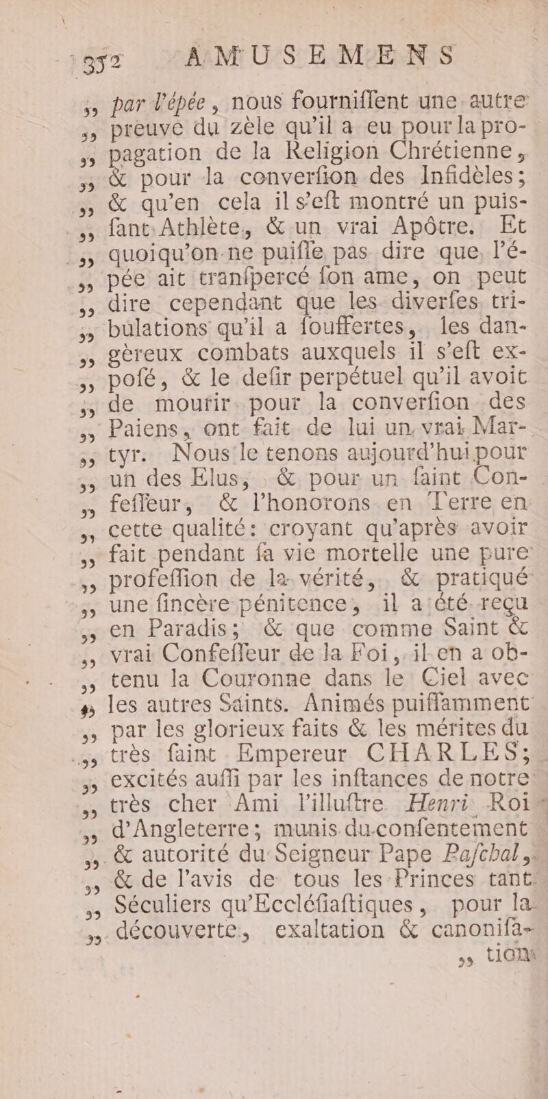 359 59 39 122 5 59 39 9 5) 5 &gt; 5) 59 &gt;, CE » D 9 59 5) 3 #5 59 99 39 CE ,9 99 39 par l'épée, nous fourniflent une autre preuve du zèle qu’il a eu pour la pro- agation de la Religion Chrétienne, &amp; pour la converfion des Infidèles; &amp; qu'en cela il s’eft montré un puis- fant:Athlète, &amp; un vrai Apôtre. Et quoiqu’on-ne puifle pas dire que, l’é- pée ait tranfpercé fon ame, on peut dire cependant que les diverfes, tri- gèreux combats auxquels il s’eft ex- pofé, &amp; le defir perpétuel qu'il avoit de mourir. pour la converfion des tyr. Nous le tenons aujourd’hwpour un des Elus, &amp; pour un faint Con- feffeur, &amp; l’honorons en Terre en: cette qualité: croyant qu'après avoir fait pendant fa vie mortelle une pure profeflion de la vérité, &amp; pratiqué: une fincère pénitence, il a;été.reçu en Paradis; &amp; que comme Saint &amp; vrai Confefleur de la Foi, .il.en a ob- tenu la Couronne dans le Ciel avec les autres Sdints. Animés puiflamment par les glorieux faits &amp; les mérites du très faint Empereur CHARLES; excités auffi par les inftances de notre: très cher Ami lilluftre Henri: Roi” d'Angleterre; munis du-confentement… &amp; autorité du Seigneur Pape Pa/chal &amp; de l’avis de tous les Princes tant: Séculiers qu'Eccléfiaftiques,. pour la découverte, exaltation &amp; canonifa- &gt; tin