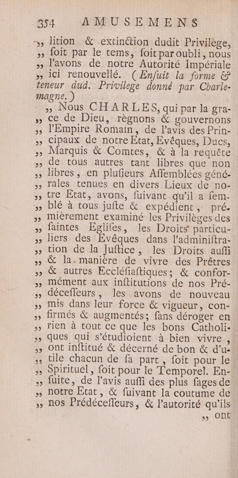 , lition &amp; extinction dudit Privilège, &gt; 1oit par le tems, foitpar oubli, nous » l'avons de notre Autorité Impériale » ici renouvellé. (Enfuit la forme &amp; teneur dud. Privilege donné par Cbarle- magne. ) » Nous CHARLES, qui par la gra- » Ce de Dieu, règnons &amp; gouvernons l'Empire Romain, de l'avis des Prin- Cipaux de notre Etat, Evêques, Ducs, &gt; Marquis &amp; Comtes, &amp; à la requête de tous autres tant libres que non , libres, en plufieurs Afflemblées géné- » rales tenues en divers Lieux de no- », tre Etat, avons, fuivant qu’il a fem- » blé à tous jufte &amp; expédient, pré. »» IMmièrement examiné les Privilèges des » faintes Eglifes, les Droits particu- » liers des Evêques dans l’adminiftra- tion de la Juftice, les Droits auf »» &amp; la. manière de vivre des Prêtres &gt; &amp; autres Eccléfiaftiques; &amp; confor- » mément aux inftitutions de nos Pré- déceffeurs, les avons de nouveau mis dans leur force &amp; vigueur, con- »» firmés &amp; augmentés; fans déroger en , Tien à tout ce que les bons Catholi- &gt;&gt; ques qui s’étudioient à bien vivre, &gt; Ont inftitué &amp; décerné de bon &amp; d’u- &gt;, tile chacun de fa part, foit pour le Spirituél, foit pour le T'emporel. En- » fuite, de l'avis auffi des plus fages de » notre Etat, &amp; fuivant la coutume de nos Prédécefleurs, &amp; l'autorité qu’ils. Ont 5 ww