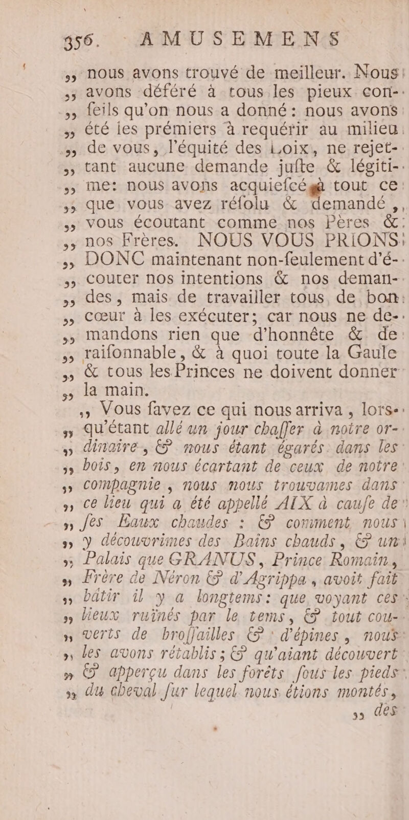 5» Nous avons trouvé de meilleur. Nous! .; avons déféré à tous les pieux con-: » {eils qu’on nous a donné: nous avons s» été ies prémiers à requérir au milieu. …) de vous, l'équité des Loix, ne rejet-: tant aucune demande juite &amp; légiti-: &gt; me: nous avons acquiefcég tout ce: ,; que vous avez rélolu &amp; Muasdé us, &gt; Vous écoutant comme nos Pères &amp;: ,; nos Frères. NOUS VOUS PRIONS: 5 DONC maintenant non-feulement d’é-: 5 COuUter nos intentions &amp; nos demari-. des, mais de travailler tous, de bon: cœur à les exécuter; car nous ne de-. mandons rien que d’honnête &amp; de: raïfonnable , &amp; à quoi toute la Gaule &amp; tous les Princes ne doivent donner la main. » Vous favez ce qui nous arriva , lors-: y QU'étant allé un jour chafler à noire or-: » dinaire, © nous étant égarés. dans les: &gt;» Pois, en nous écartant de ceux de notre: 5» COMRPagnie ; NOUS NOUS trouvaInes ANS: », ce lieu qui a été appellé AIX à caufe de” n Jes Eaux chaudes : € comment nous 5 Y découvrimes des Bains chauds, &amp; uni »; Palais que GRANUS , Prince Romain, » Frère de Néron &amp; d'Agrippa , avoit fait » batir Ù y a longtems: que, voyant ces: ») lieux ruïinês par le tems, € tout cou-. n Verts de brofjailles ©: d'épines , nous: _,, des avons rétablis ; € qu'aiant découvert » © apperçu dans les forèts fous les pieds: &gt;» du cheval fur lequel nous étions montés, | s3 208 29 22 32 32 22