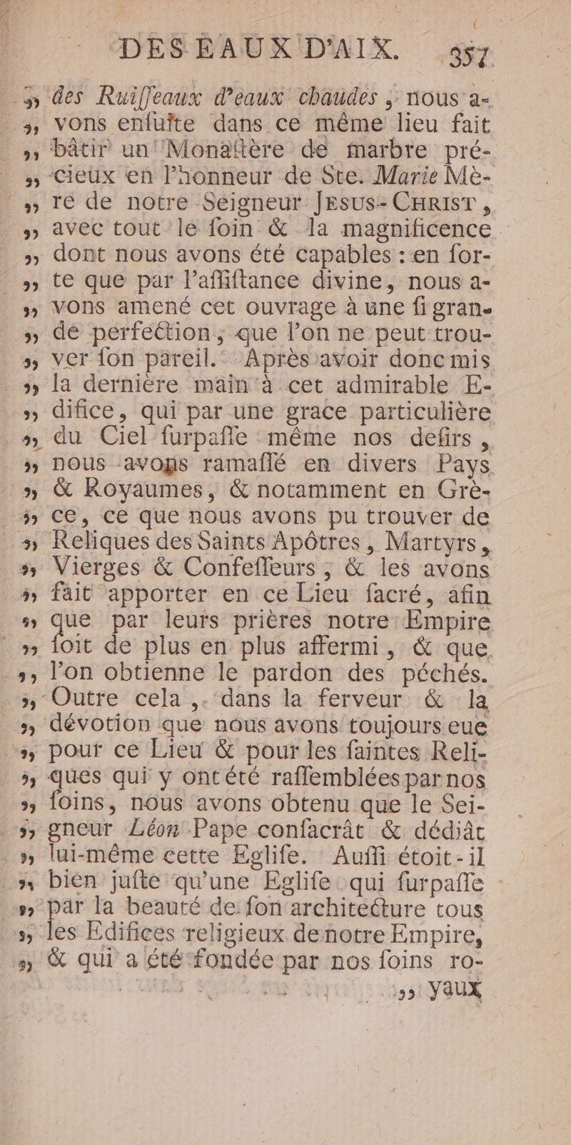 ( DESÉBAUX D'AIX 957 des Ruifjeaux d'eaux chaudes ; nous a- vons enfuîte dans ce même lieu fait bâtir un! Monaftère de marbre pré- -Cieux en Paonneur de Ste. Marie Me- re de notre Seigneur JESUS- CHRIST , avec tout lé foin &amp; la magnificence. dont nous avons été capables :‘en for- te que par Paffiftance divine, nous a- vons amené cet ouvrage à une fi gran. de perfection, que lon ne peut trou- ver {on pareil.’ Après :avoir donc mis la dernière main ‘à cet admirable E- difice, qui par une grace particulière nous :avogs ramaflé en divers Pays &amp; Royaumes, &amp; notamment en Grè- ce, ce que nous avons pu trouver de Reliques des Saints Apôtres, Martyrs, Vierges &amp; Confefleurs , &amp; les avons fait apporter en ce Lieu facré, afin ue par leurs prières notre Empire oït de plus en plus affermi, &amp; que lon obtienne le pardon des péchés. ‘Outre cela ,. ‘dans la ferveur &amp; la dévotion que nous avons toujours eue ques qui y ontété raflembléespar nos foins, nous avons obtenu que le Sei- gneur Léon Pape confacrât &amp; dédiâc lui-même cette Eglife. Auffi étoit-il bien jufte qu'une Eglife qui furpañe gs la beauté de: fon'architecture tous es Edifices religieux denotre Empire, &amp; qui a été fondée par nos foins ro- | r ste | 15 Vaux