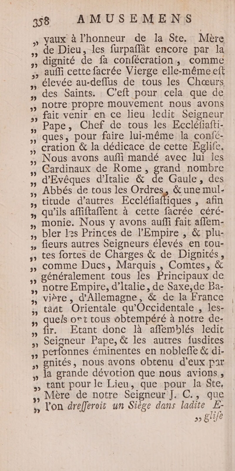 » vaux à l’honneur de la Ste, Mère , de Dieu, les furpañlât encore par la dignité de fa confécration, comme , auf cette facrée Vierge elle-même eft élevée au-deflus de tous les Chœurs , des Saints. C’eft pour cela que de ,, notre propre Mouvement nous avons ,, fait venir en ce lieu ledit Seigneur , Pape, Chef de tous les Eccléfiafti- , ques, pour faire lui-même la confc- , cration &amp; la dédicace de cette Eglife. , Nous avons aufli mandé avec lui les Cardinaux de Rome, grand nombre ,, d'Evêques d'Italie &amp; de Gaule, des , Abbés de tous les Ordres, &amp; une mul- » titude d’autres Eccléfiaffiques , afin , qu'ils afliftaflent à cette facrée céré- monie. Nous y avons auffi fait aflem- bler l3s Princes de l'Empire , &amp; plu- fieurs autres Seigneurs élevés en tou- tes fortes de Charges &amp; de Dignités, comme Ducs, Marquis , Comtes, &amp; généralement tous les Principaux de notre Empire, d'Italie, de Saxe,de Ba- vière, d'Allemagne, &amp; de la France tant Orientale qu'Occidentale , les- quels ort tous obtempéré à notre de- fir. Etant donc là afflemblés ledit Seigneur Pape, &amp; les autres fusdites ., petfonnes éminentes en noblefle &amp; di- , gnités, nous avons obtenu d'eux par , la grande dévotion que nous avions, &gt; tant pour le Lieu, que pour la Ste, Mère de notre Seigneur J. C., que ,, Von drefferoit un Siège dans ladite D 5» EVE 59
