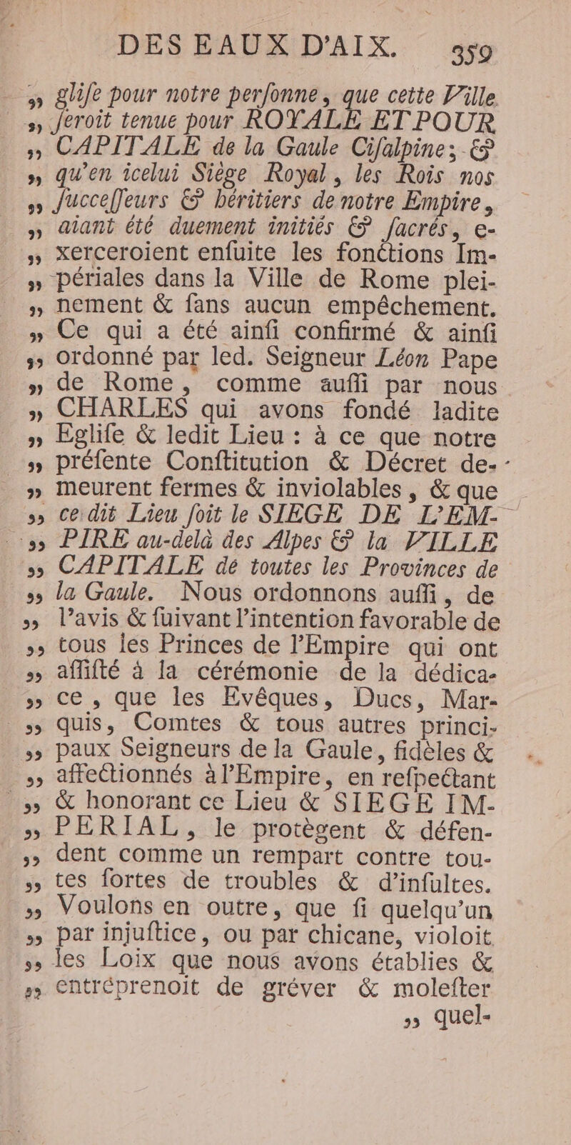 eroit tenue pour ROYALE ET POUR aïant été duement initiés © [acrés, e- xerceroient enfuite les fonétions Im- nement &amp; fans aucun empêchement. Ce qui a été ainfi confirmé &amp; ainf ordonné par led. Seigneur Léon Pape de Rome, comme aufli par nous CHARLES qui avons fondé ladite Eglife &amp; ledit Lieu : à ce que notre préfente Conftitution &amp; Décret de- - ce dié Lieu foit le SIÈGE DE L’'EM PIRE au-delà des Alpes &amp; la VILLE CAPITALE dé toutes les Provinces de la Gaule. Nous ordonnons aufli, de l'avis &amp; fuivant l’intention favorable de tous Îes Princes de l'Empire qui ont affifté à la cérémonie de la dédica- ce , que les Evêques, Ducs, Mar- quis, Comtes &amp; tous autres princi- paux Seigneurs de la Gaule, fidèles &amp; affeétionnés à l’Empire, en refpeétant &amp; honorant ce Lieu &amp; SIEGE IM- PERIAL, le protègent &amp; défen- dent comme un rempart contre tou- tes fortes de troubles &amp; d’infultes. Voulons en outre, que fi quelqu'un par injuftice, ou par chicane, violoit les Loix que nous avons établies &amp; entréprenoit de gréver &amp; molefter » quel-