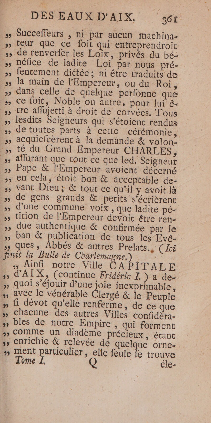DESEAUXD'AIX, ‘ar’ Succefleurs , ni par aucun machina- ss teur que ce foit qui entreprendroit s» de renverfer les Loïix, privés du bé- » Défice de ladite Loi par nous pré- » fentement dictée; ni être traduits de » la main de l'Empereur, ou du Roi ÿ » dans celle de quelque perfonne que » Ce foit, Noble ou autre, pour lui é- » tre aflujetti à droit de corvées. Tous » lesdits Seigneurs qui s’étoient rendus » de toutes parts à cette cérémonie, &gt; acquiefcèrent à la demande &amp; volon- » té du Grand Empereur CHARLES, &gt;» aflurant que tout ce que led, Seigneur &gt;&gt; Pape &amp; l'Empereur avoient décerné , en cela, ‘étoit ban &amp;. acceptable de- &gt;) Vant Dieu; &amp; tour ce qu’il y avoit là de gens grands &amp; petits s’écrièrent »; d'une commune voix , que ladite pé- » tition de l'Empereur devoit être ren- &gt;» due authentique &amp; confirmée par le , ban &amp; publication de tous les Evé- &gt;» ques , Abbés &amp; autres Prelats., (Ici finit la Bulle de Charlemagne.) _ ; Ainfi notre Ville CAPITALE s, d'AIX, (continue Fridéric I. ) a de- #» quoi S'éjouir d’une joie inexprimable, | , avec le vénérable Clergé &amp; le Peuple » fi dévot qu’elle renferme, de ce que » Chacune des autres Villes confidera- &gt; bles de notre Empire , qui forment &gt; Comme un diadème précieux, étant enrichie &amp; relevée de quelque orne- » Ment particulier, elle feule fe trouve ome Q éle-