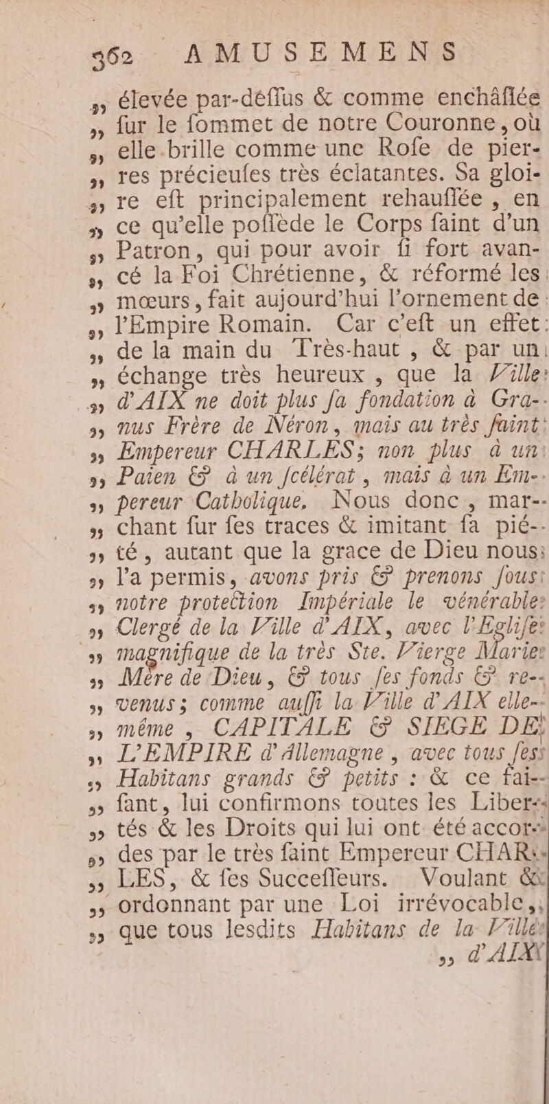 élevée par-déflus &amp; comme enchäflée fur le fommet de notre Couronne, où elle.brille comme une Rofe de pier- res précieules très éclatantes. Sa gloi- re eft principalement rehauflée , en ce qu’elle poflède le Corps faint d’un Patron, qui pour avoir fi fort avan- cé la Foi Chrétienne, &amp; réformé les: mœurs , fait aujourd’hui l’ornement de: l'Empire Romain. Car c’eft un effet: de la main du Très-haut , &amp; par un: échange très heureux , que la Y”ille: d'AIX ne doit plus Ja fondation à Gra-: nus Frère de Néron, mais au très faint: Empereur CHARLES; non plus à un Paien &amp; à un Jcélérat, mais à un Em-. pereur Catholique. Nous donc, mar-- chant fur fes traces &amp; imitant fa pié-- té, autant que la grace de Dieu nous: l'a permis, avons pris € prenons Jousi notre protection Zimpériale le vénérable: Clergé de la Ville d' AIX, avec l'Egli/e: magnifique de la très Ste. Vierge A arige Mère de Dieu, € tous Jes fonds &amp; re-- venus ; comme aufh la Ville d' AIX elle-- même , CAPITALE &amp; SIEGE DE; L’'EMPIRE d'Allemagne , avec tous Jess Habitans grands &amp; petits : &amp; ce fai-- fant, lui confirmons toutes les Liber:« tés &amp; les Droits qui lui ont été accor des par le très faint Empereur CHAR: LES, &amp; fes Succefleurs. Voulant &amp; que tous lesdits Habitans de la Filles &gt;&gt; d'ATAY