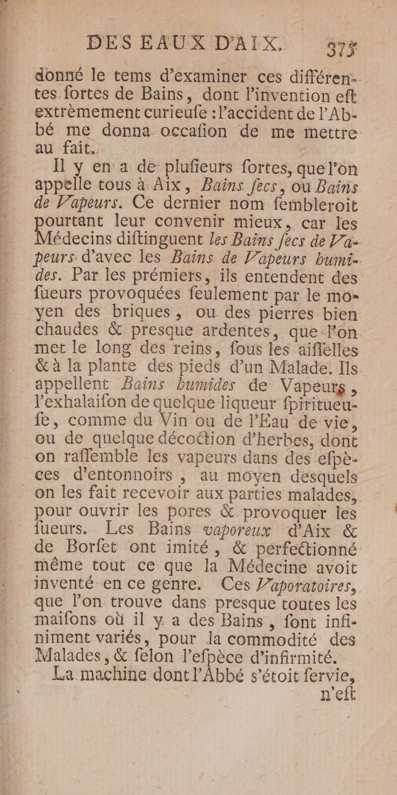 donné le tems d’examiner ces différen… tes fortes de Bains, dont l’invention eft extremement curieufe : accident de l’Ab- bé me donna occafñon de me mettre: au fait. _ Ï y en a dé plufieurs fortes, que l’on appelle tous à Aix, Bains fecs, où Bains de V’apeurs. Ce dernier nom fembleroit Ourtant leur convenir mieux, car les Médecins diftinguent les Bains ecs de Va peurs d'avec les Bains de l’üapeurs bumi- des. Par les prémietrs, ils entendent des fueurs provoquées feulement par le mo- yen des briques, ou des pierres bien met le long des reins, fous les aiflelles appellent Bains bumides de Vapeurs, l’exhalaïfon de quelque liqueur fpiritueu- fe, comme du Vin ou de l'Eau de vie, ou de quelque décoétion d'herbes, dont on raflemble les vapeurs dans des efpè- on les fait recevoir aux parties malades, pour ouvrir les pores &amp; provoquer les de Borfet ont imité, &amp; perfettionné même tout ce que la Médecine avoit inventé en ce genre. Ces l’aporatoires, que lon trouve dans presque toutes les : maifons où il y a des Bains , font infi- niment variés, pour la commodité des Malades , &amp; felon l’efpèce d’infirmité. La machine dont l'Abbé s’étoit fervi  | ne