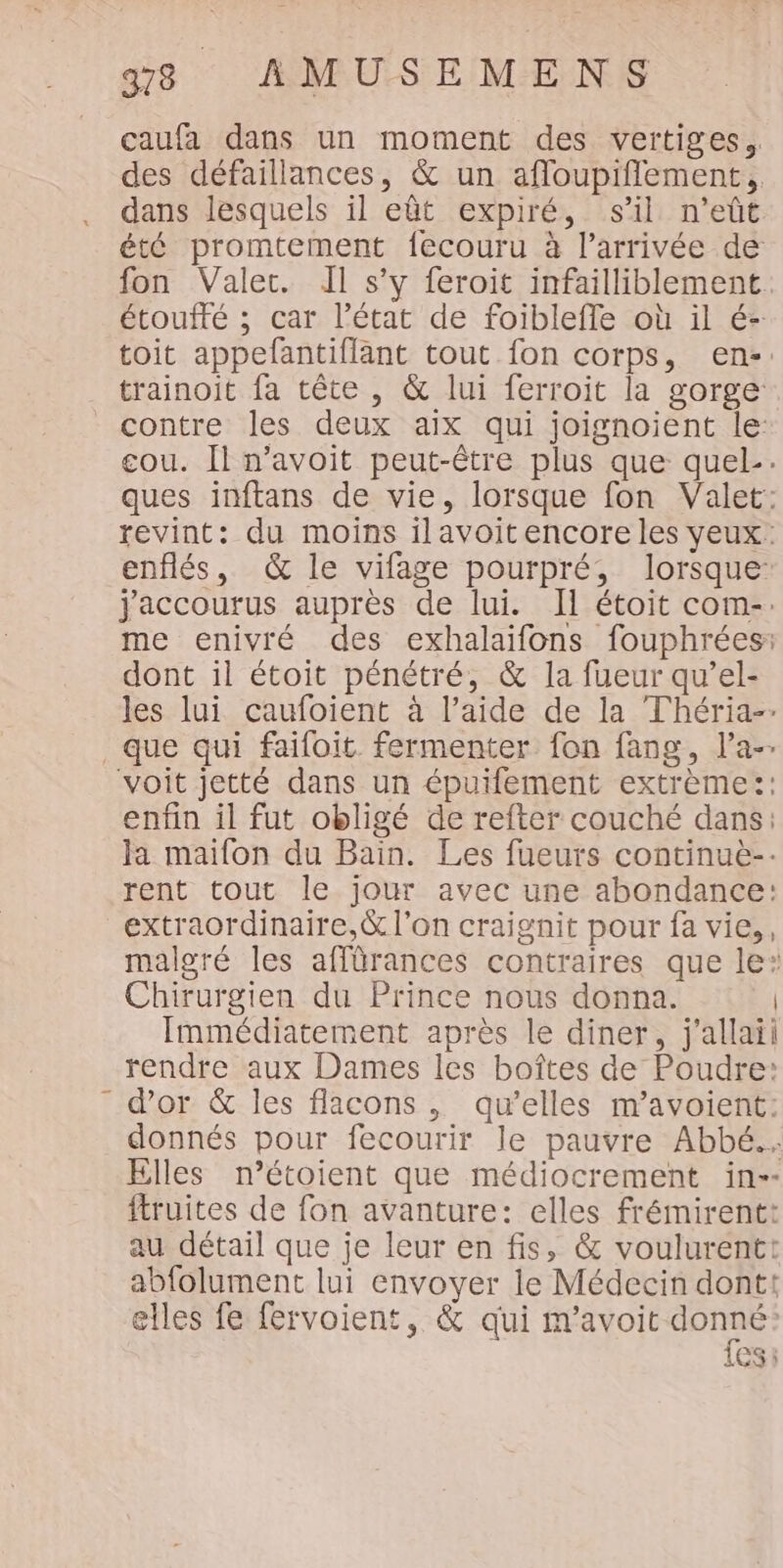 caufa dans un moment des vertiges. des défaillances, &amp; un afloupiflement, dans lesquels il eût expiré, s’il n’eût été promtement fecouru à l’arrivée de fon Valet. Il s’y feroit infailliblement. étoufté ; car l’état de foibleffe où il é- toit appefantiflant tout fon corps, en. trainoit fa tête , &amp; lui ferroit la gorge contre les deux aix qui joignoient le: cou. Il n’avoit peut-être plus que quel-. ques inftans de vie, lorsque fon Valet: revint: du moins ilavoitencore les yeux: enflés, &amp; le vifage pourpré, lorsque jaccourus auprès de lui. Il étoit com-. me enivré des exhalaifons fouphrées: dont il étoit pénétré, &amp; la fueur qu’el- les lui caufoient à l’aide de la Théria-- que qui faifoit fermenter fon fang, l’a-- voit jetté dans un épuifement extrème:: enfin il fut obligé de refter couché dans: la maifon du Bain. Les fueurs continuè-- rent tout le jour avec une abondance: extraordinaire,&amp; l'on craignit pour fa vie,, malgré les affürances contraires que le: Chirurgien du Prince nous donna. Immédiatement après le diner, j'allaii rendre aux Dames les boîtes de Poudre: d’or &amp; les flacons, qu’elles m’avoient: donnés pour fecourir le pauvre Abbé. Elles n’étoient que médiocrement in-- ftruites de fon avanture: elles frémirent: au détail que je leur en fis, &amp; voulurentt abfolument lui envoyer le Médecin dont: elles fe fervoient, &amp; qui m’avoit donné: CS