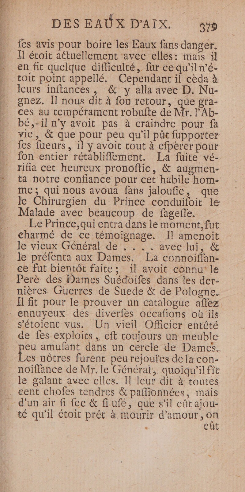 fes avis pour boire les Eaux fans danger. I étoit aétuellement avec elles: mais il en fit quelque difficulté, fur ce qu’il n’é- -toit point appellé. Cependant il cèda à leurs inftances , &amp; y alla avec D. Nu- gnez. Il nous dit à fon retour, que gra- ces au tempérament robufte de Mr. l’Ab- bé, «il n’y avoit pas à craindre pour fa vie, &amp; que pour peu qu’il pêt fupporter fes fueurs, il y avoit tout à efpèrer pour fon entier rétabliflement. La fuite vé- rifia cet heureux pronoftic, &amp; augmen- ta notre confiance pour cet habile hom- me; qui nous avoua fans jaloufie, que le Chirurgien du Prince conduifoit le Malade avec beaucoup de fagefle. Le Prince,qui entra dans le moment, fut charmé de ce témoignage. Il amenoit le vieux Général de . . . . avec lui, &amp; le préfenta aux Dames. La connoifian- _ ce fut bientôt faite; il avoit connu: le Perè des Dames Suédoifes dans les der- nières Guerres de Suede &amp; de Pologne. I fit pour le prouver un catalogue afflez ennuyeux des diverfes occafions où ils s'étoient vus. Un vieil Officier entêté de fes exploits, eft toujours un meuble peu amufant dans un cercle de Dames. Les nôtres furent peu rejouïes de la con- noifflance de Mr. le Général, quoiqu'il fit le galant avec elles. Il leur dit à toutes . cent chofes tendres &amp; paîlionnées, mais dun air fi fec &amp; fiufé, que s’il eût ajou- té qu'il étoit prêt à mourir d'amour, on « eut