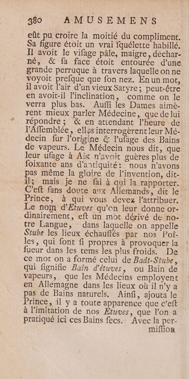 eût pu croire la moitié du compliment. Sa figure étoit un vrai fquélette habillé. Il avoit le vifage pâle, maigre, déchar- né, &amp; fa face étoit entourée d’une grande perruque à travers laquelle on ne voyoit prefque que fon nez. En un mot, il avoit l'air d’un vieux Satyre; peut-être en avoit-il linclination, comme on le verra plus bas. Aufli les Dames aimè- rent mieux parler Médecine, que de lui répondre; &amp; en attendant l’heure :de l’'Aflemblée, elles interrogèrent leur Mé- decin fur l'origine &amp; l’ufage des Bains de vapeurs. Le Médecin nous dit, que leur ufage à Aix n’avoit guères plus de foixante ans d’antiquité: nous n'avons pas même la gloire de l'invention, dit- il; mais je ne fai à qui la rapporter. C’eft fans doute aux Allemands, dit le Prince, à qui vous devez l’attribuer. | Le nom d’Etuves qu’on leur conne or-. dinairement, eft un mot dérivé de no- tre Langue, dans laquelle on appelle Stube les lieux échauffés par nos Pof- les, qui font fi propres à provoquer la fueur dans les tems les plus froids. De ce mot on a formé celui de Badt-Stube, qui fignifie Bain d'étuves, ou Bain de vapeurs, que les Médecins employent en ÂAllémagne dans les lieux où il n’y a pas de Baïns naturels. Ainfi, ajouta le Prince, il y a toute apparence que c’eft à limitation de nos Etuves, que l’on a pratiqué ici ces Bains fecs. Avec la per- miffion