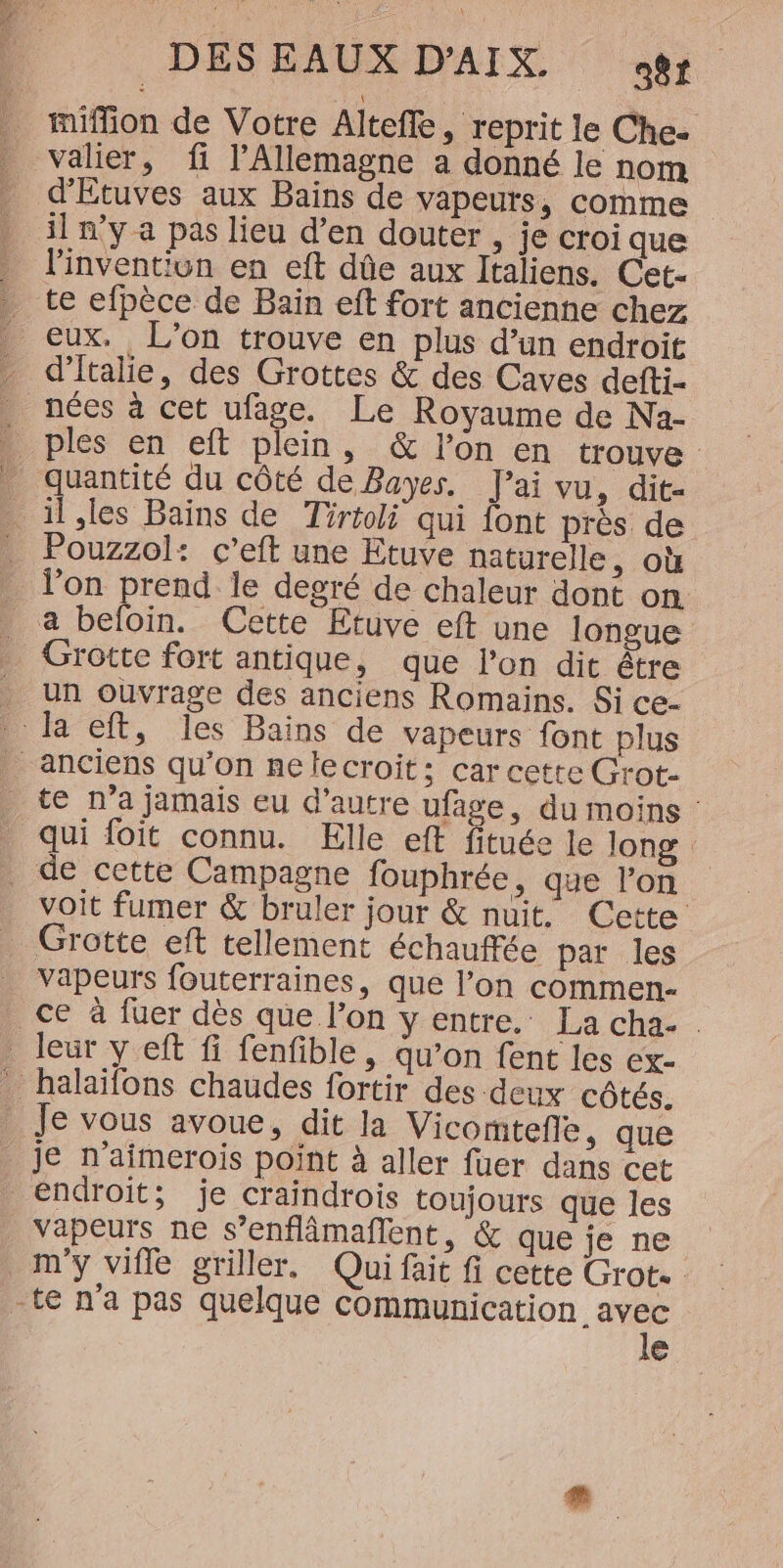 miffion de Votre Altefle, reprit le Che- valier, fi l'Allemagne a donné le nom d'Etuves aux Bains de vapeurs, comme il n'y a pas lieu d’en douter , je croi que linventiun en eft dûe aux Italiens. Cet- te efpèce de Bain eft fort ancienne chez eux. L'on trouve en plus d’un endroit d'Italie, des Grottes &amp; des Caves defti- . nées à cet ufage. Le Royaume de Na- . ples en eft plein, &amp; l’on en trouve quantité du côté de Bayes. J'ai vu, dit- Rte de Tirtoli qui font prés de Pouzzol: c’eft une Etuve naturelle, où l'on prend le degré de chaleur dont on _ a befoin. Cette Etuve eft une longue Grotte fort antique, que l’on dit être _ Un ouvrage des anciens Romains. Si ce- la eft, les Bains de vapeurs font plus anciens qu’on nelecroit: car cette Grot- te n’a jamais eu d'autre ufage, du moins : qui foit connu. Elle eft fituée le long _ de cette Campagne fouphrée, que l’on voit fumer &amp; bruler jour &amp; nuit. Cette Grotte eft tellement échauffée par les vapeurs fouterraines, que l’on commen- ce à fuer dès que l’on y entre. La cha. leur yeft fi fenfible, qu’on fent les ex- _ halaïfons chaudes fortir des deux côtés. Je vous avoue, dit la Vicomteñe ,; que je n’aimerois point à aller fuer dans cet endroit; je craindrois toujours que les vapeurs ne s’enflâmaflent, &amp; que je ne my vifle griller. Qui fait fi cette Grot. -te n'a pas quelque voue