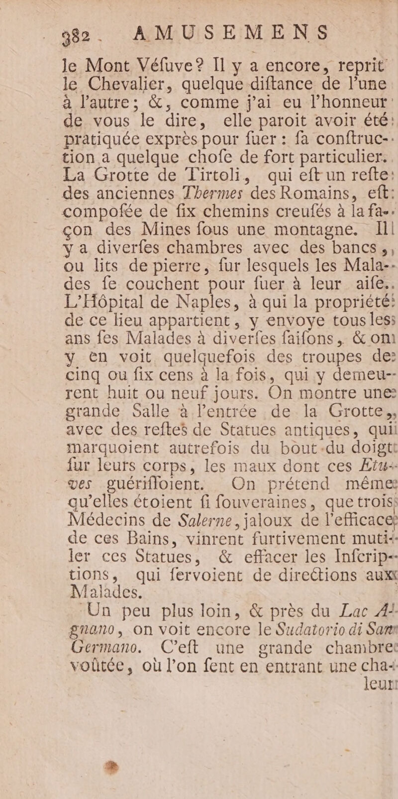 le Mont Véfuve? Il y a encore, reprit le Chevalier, quelque diftance de l’une à l’autre; &amp;, comme j'ai eu l'honneur de vous le dire, elle paroïit avoir été: pratiquée exprès pour fuer : fa conftruc-: tion a quelque chofe de fort particulier. La Grotte de Tirtoli, qui eft un refte: des anciennes Thermes des Romains, eft: compofée de fix chemins creufés à la fa. çon des Mines fous une montagne. Ill y a diverfes chambres avec des bancs,, ou lits de pierre, fur lesquels les Mala-- des fe couchent pour fuer à leur aife.. L’Hôpital de Naples, à qui la propriété: de ce lieu appartient, y envoye tous less ans fes Malades à diverfes faifons , &amp; om y ën voit quelquefois des troupes de cinq ou fix cens à la fois, qui y demeu-- rent huit ou neuf jours. On montre une: grande Salle à l’entrée de. la Grotte., avec des refte$ de Statues antiques, qui marquoient autrefois du bout-du doigtt fur leurs corps, les maux dont ces Ætw ves guérifloient. On prétend même qu'elles étoient fi fouveraines, que trois: Médecins de Sulerne, jaloux de l'efficacef de ces Bains, vinrent furtivement muti: ler ces Statues, &amp; effacer les Infcrip-- tions, qui fervoient de directions aux Malades. | : “Un peu plus loin, &amp; près du Lac A! gnano, on voit encore le Sudatorio di Samr Germano. C’eft une grande chambret voûtée, où l’on fent en entrant une ces eur!