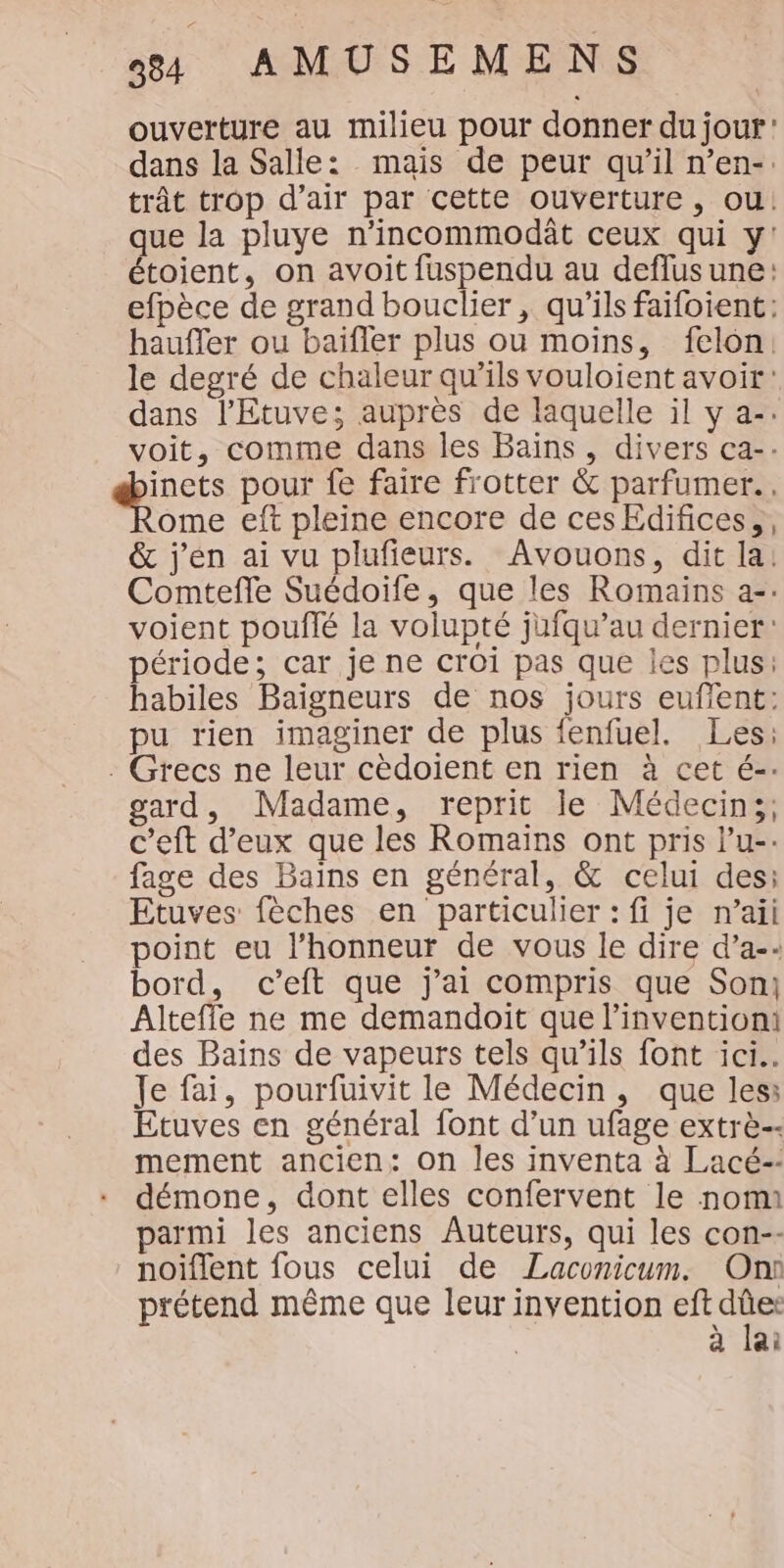 ouverture au milieu pour donner du jour’ dans la Salle: mais de peur qu’il n’en-. trât trop d'air par cette ouverture, ou! que la pluye n'incommodât ceux qui y! étoient, on avoit fuspendu au deflusune: efpèce de grand bouclier , qu'ils faifoient: haufler ou baifler plus ou moins, felon: le degré de chaleur qu’ils vouloient avoit: dans l'Etuve; auprès de laquelle il y a-. voit, comme dans les Bains, divers ca-- ques pour fe faire frotter &amp; parfumer.. ome eft pleine encore de cesEdifices,, &amp; j'en ai vu plufieurs. Avouons, dit la! Comtefle Suédoife, que les Romains a-: voient poufté la volupté jufqu’au dernier: période; car je ne croi pas que les plus: habiles Baigneurs de nos jours eufent: pu rien imaginer de plus fenfuel. Les: : Grecs ne leur cèdoient en rien à cet é-. gard, Madame, reprit le Médecins, c’eft d’eux que les Romains ont pris l’u-. fage des Bains en général, &amp; celui des: Etuves fèches en particulier : fi je n’aii point eu l'honneur de vous le dire d’a-: bord, c’eft que j'ai compris que Son: Altefle ne me demandoit que l'invention! des Bains de vapeurs tels qu’ils font ici. Je fai, pourfuivit le Médecin, que less Etuves en général font d’un ufage extrè-- mement ancien: on les inventa à Lacé-: démone, dont elles confervent le nom parmi les anciens Auteurs, qui les con-- noïflent fous celui de Laconicum. On prétend même que leur invention rie à lai