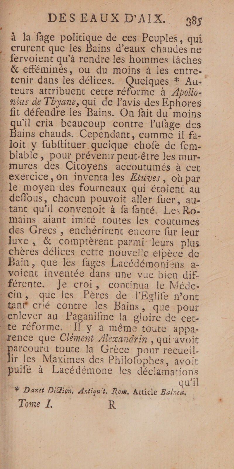 à la fage politique de ces Peuples, qui crurent que les Bains d’eaux chaudes ne &amp; efféminés, ou du moins à les entre- tenir dans les délices. Quelques * Au- teurs attribuent cette réforme à Æpollo- aius de Thyane, qui de l'avis des Ephores fit défendre les Bains. On fait du moins E Bains chauds. Cependant, comme il fa- à blable , pour prévenir peut-être les mur- des Grecs , enchérirent encore fur leur Bain, que les fages Lacédémoniens a- r les Maximes des Philofophes, avoit puifé à Lacédémone les déclamations dE | qu’il # Daret DiGion, Artiqu't. Rom, Aiticle Balnea, Tome I, R