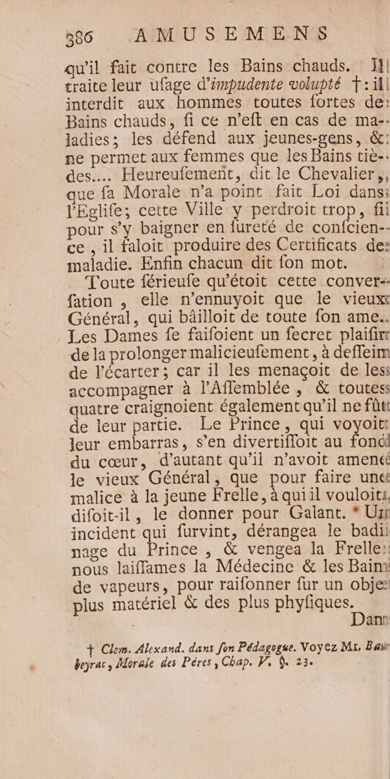 qu'il fait contre les Baïns chauds. 11] traite leur ufage d’impudente volupté T::i1l interdit aux hommes toutes fortes de: Bains chauds, fi ce n’eft en cas de ma-- ladies; les défend aux jeunes-gens, &amp;: ne permet aux femmes que les Bains tiè-: des... Heureufement, dit le Chevalier, que fa Morale n’a point fait Loi dans: l'Eglife; cette Ville y perdroit trop, fii pour s’y baigner en fureté de confcien-- ce , il faloit produire des Certificats de: maladie. Enfin chacun dit fon mot. Toute férieufe qu'étoit cette conver-- fation , elle n’ennuyoit que le vieuxt Général, qui bâilloit de toute fon ame. Les Dames fe faifoient un fecret plaifinr de la prolonger malicieufement, à deffeim de l’écarter ; car il les menaçoit de les: accompagner à lAffemblée , &amp; toutess quatre craignoient également qu’il ne fûti de leur partie. Le Prince, qui voyoitt leur embarras, s’en divertifloit au fonci du cœur, d'autant qu'il n’avoit amené le vieux Général, que pour faire unét malice à la jeune Frelle, à quiil vouloiti. difoit-il, le donner pour Galant. * Urh incident qui furvint, dérangea le badii nage du Prince , &amp; vengea la Frelle: nous laiffames la Médecine &amp; les Bain: de vapeurs, pour raifonner fur un objes plus matériel &amp; des plus phyfiques. | Dann + Clem. Alexand. dans fon Pédagogse. Voyez Mi, Ba beyrac, Morale des Pères, Chap. PV, Q. 23.