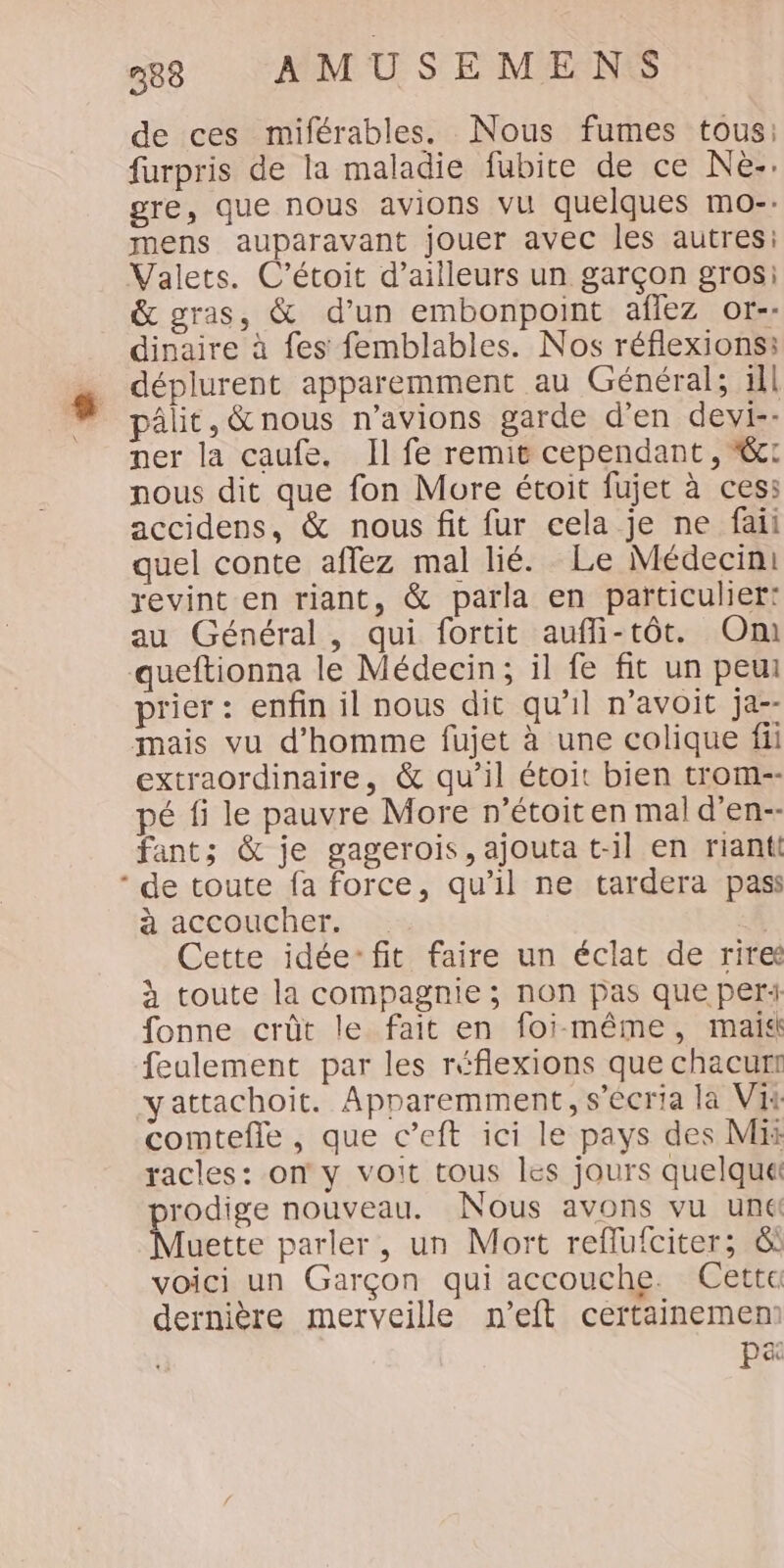 de ces miférables. Nous fumes tous: furpris de la maladie fubite de ce Nè-. gre, que nous avions vu quelques mo-. mens auparavant jouer avec les autres: Valets. C’étoit d’ailleurs un garçon grosi &amp; gras, &amp; d’un embonpoint aflez or-- dinaire à fes femblables. Nos réflexions: déplurent apparemment au Général; ill pâlit, &amp; nous n'avions garde d'en devi-- ner la caufe. Il fe remië cependant, &amp;: nous dit que fon More étoit fujet à ces: accidens, &amp; nous fit fur cela je ne faii quel conte aflez mal lié. Le Médecin: revint en riant, &amp; parla en particulier: au Général, qui fortit aufli-tôt. Om queftionna le Médecin; il fe fit un peut prier: enfin il nous dit qu'il n’avoit ja-- mais vu d'homme fujet à une colique fii extraordinaire, &amp; qu’il étoit bien trom-- pé fi le pauvre More n’étoiten mal d’en-- fants &amp; je gagerois, ajouta t-il en riantt A ACCONChET. | Cette idée: fit faire un éclat de rire à toute la compagnie ; non pas que per fonne crût le fait en foi-même, mais feulement par les réflexions que chacurt yattachoit. Apparemment, s’écria la Vi comtefle , que c’eft ici le pays des Mi racles: on y voit tous les jours quelque rodige nouveau. Nous avons vu une ES parler, un Mort reflufciter; &amp; voici un Garçon qui accouche. Cette dernière merveille n’eft certainemem pa