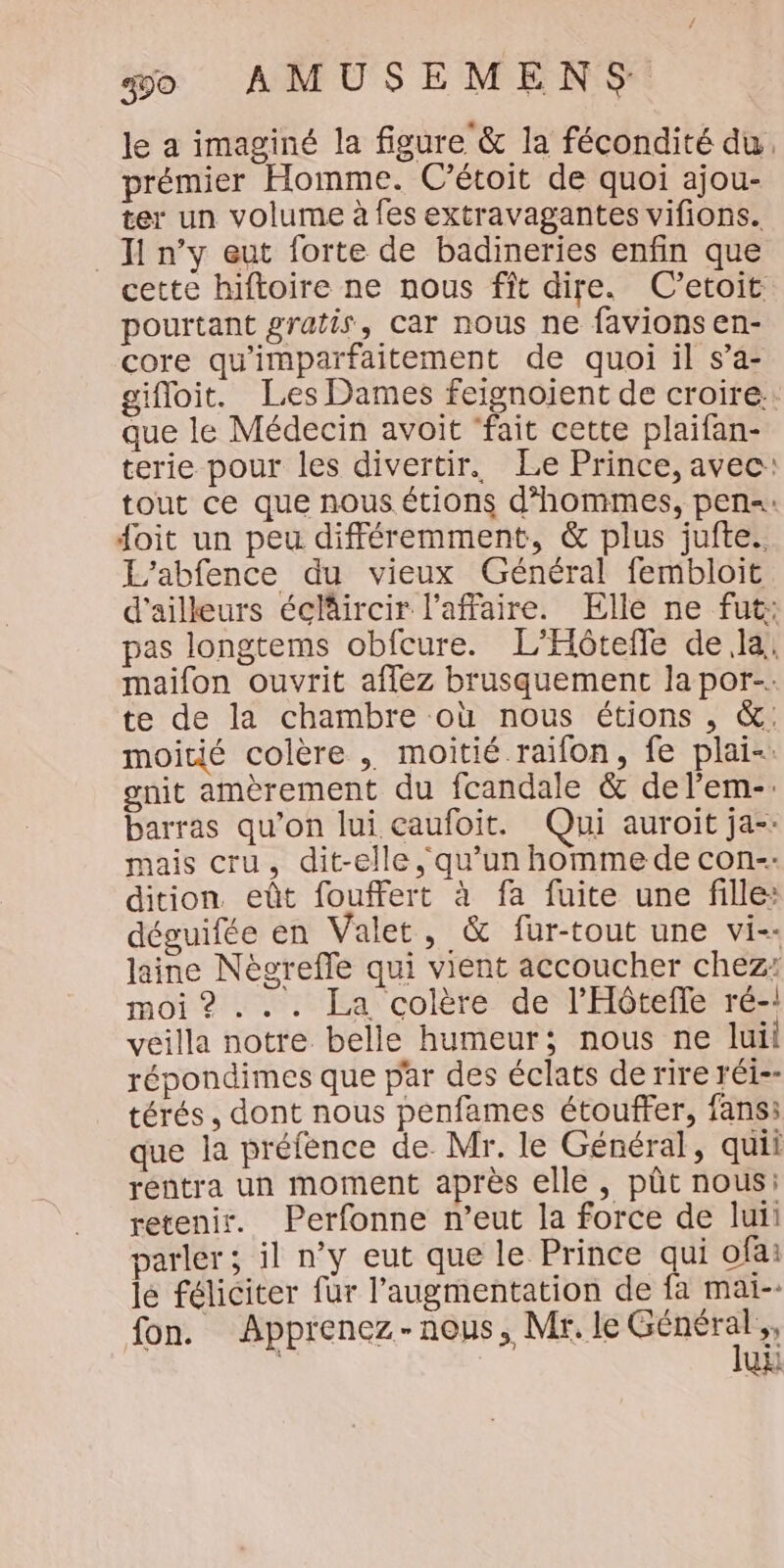le a imaginé la figure &amp; la fécondité du. prémier Homme. C’étoit de quoi ajou- ter un volume à fes extravagantes vifions. _ Ji n’y eut forte de badineries enfin que cette hiftoire ne nous fît dire. C’etoit pourtant gratis, car nous ne favions en- core qu'imparfaitement de quoi il s’a- gifloit. Les Dames feignoient de croire. que le Médecin avoit ‘fait cette plaifan- terie pour les divertir. Le Prince, avec: tout ce que nous.étions d'hommes, pen=: doit un peu différemment, &amp; plus jufte. L'abfence du vieux Général fembloit d’ailleurs éclircir l'affaire. Elle ne fut: pas longtems obfcure. L'Hôtefle dela! maifon ouvrit affez brusquement la por-: te de la chambre où nous étions , &amp;: moitié colère . moitié raïfon, fe plai-: gnit amèrement du fcandale &amp; delem-. barras qu’on lui caufoit. Qui auroit ja-- mais cru, dit-elle, qu’un homme de con-- dition eût fouffert à fa fuite une fille: déguifée en Valet, &amp; fur-tout une vi-- laine Nègreffe qui vient accoucher chez: moi ? ... La colère de l’'Hôtefle ré-! veilla notre belle humeur; nous ne luii répondimes que par des éclats de rire réi-- térés, dont nous penfames étouffer, fans: que la préfence de Mr. le Général, quii rentra un moment après elle, pût nous: retenir. Perfonne n’eut la force de luii parler; il n’y eut que le Prince qui ofa: le féliciter fur l'augmentation de fa mai-- fon. Apprenez-nous, Mr, le Man UE