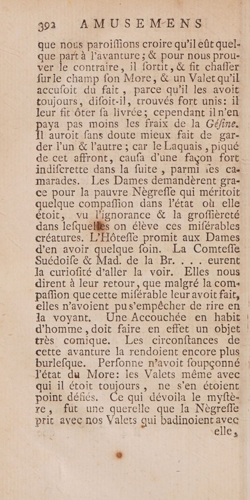 3992 AMUSEMÆENS que nous paroiflions croire qu’il eût quel- que part à l’avanture ; &amp; pour nous prou- ver le contraire, il fortit, &amp; fit chaffer furle champ fon More, &amp; un Valetqu’il accufoit du fait, parce qu’il les avoit toujours, difoit-il, trouvés fort unis: 1l leur fit ôter fa livrée; cependant iln’en aya pas moins les fraix de la Gé/ine. l'auroit fans doute mieux fait de gar- der l’un &amp; l’autre ; car le Laquais , piqué de cet affront, caufa d’une façon fort. indifcrette dans la fuite , parmi ies ca marades. Les Dames demandèrent gra- ce pour la pauvre Négrefle qui méritoit quelque compañfion dans l’état où elle étoit, vu l'ignorance &amp; la groffièreté dans lefquelllës on élève ces miférables créatures. L’Hôtefle promit aux Dames d’en avoir quelque foin. La Comtefle Suédoife &amp; Mad. de la Br. . . . eurent la curiofité d’aller la voir. Elles nous dirent à leur retour, que malgré la coms pañion que cette miférable leur avoit fait, elles n’avoient pus’empêcher de rire en la voyant, Une Accouchée en habit d'homme , doit faire en effet un objet très comique. Les circonftances de cette avanture la rendoient encore plus burlefque. Perfonne n’avoit foupçonné l'état du More: les Valets même avec qui il étoit toujours, ne s’en étoient point défiés. Ce qui dévoila le myfte- xe, fut une querelle que fa Nègreffe prit avec nos Valets qui PATATE elle,