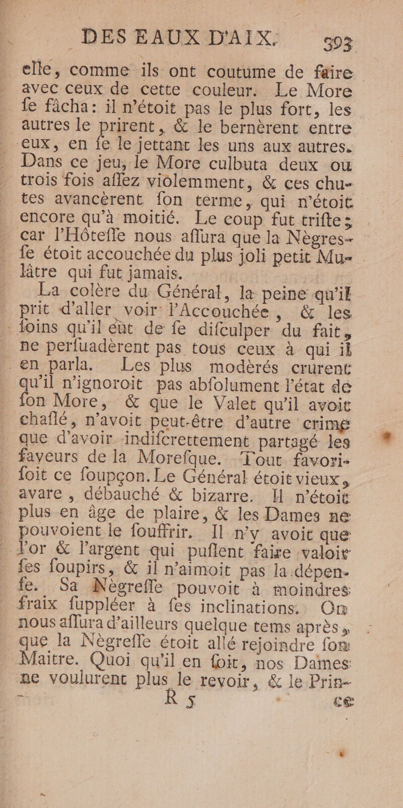 avec ceux de cette couleur. Le More Dans ce jeu, le More culbuta deux ou trois fois aflez violemment, &amp; ces chu- tes avancèrent fon terme, qui r’étoit. encore qu’à moitié. Le coup fut triftes car l'Hôtefle nous aflura que la Nègres- fe étoit accouchée du plus joli petit Mu- Btre qui fut jamais. tons La colère du Général, læ peine qu'il prit d'aller voir: l'Accouchée .&amp;@::les ne perfuadèrent pas tous ceux à qui il qu'il n’ignoroit pas abfolument l’état dé fon More, &amp; que le Valet qu'il avoit chaflé, n’avoit peut-être d’autre crimg que d’avoir indifcrettement partagé les faveurs de la Morefque. Tout favori- {oit ce foupçon. Le Général étoit vieux, fes foupirs, &amp; il n’aimoit pas la .dépen- fe. Sa Nècrefle pouvoit à moindres fraix fuppléer à fes inclinations. On nous aflura d’ailleurs quelque tems après » que la Nègrefle étoit allé rejoindre fox Maitre. Quoi qu'il en foit, nos Dames: ne voulurent plus le revoir, &amp; le Prin mA  ES