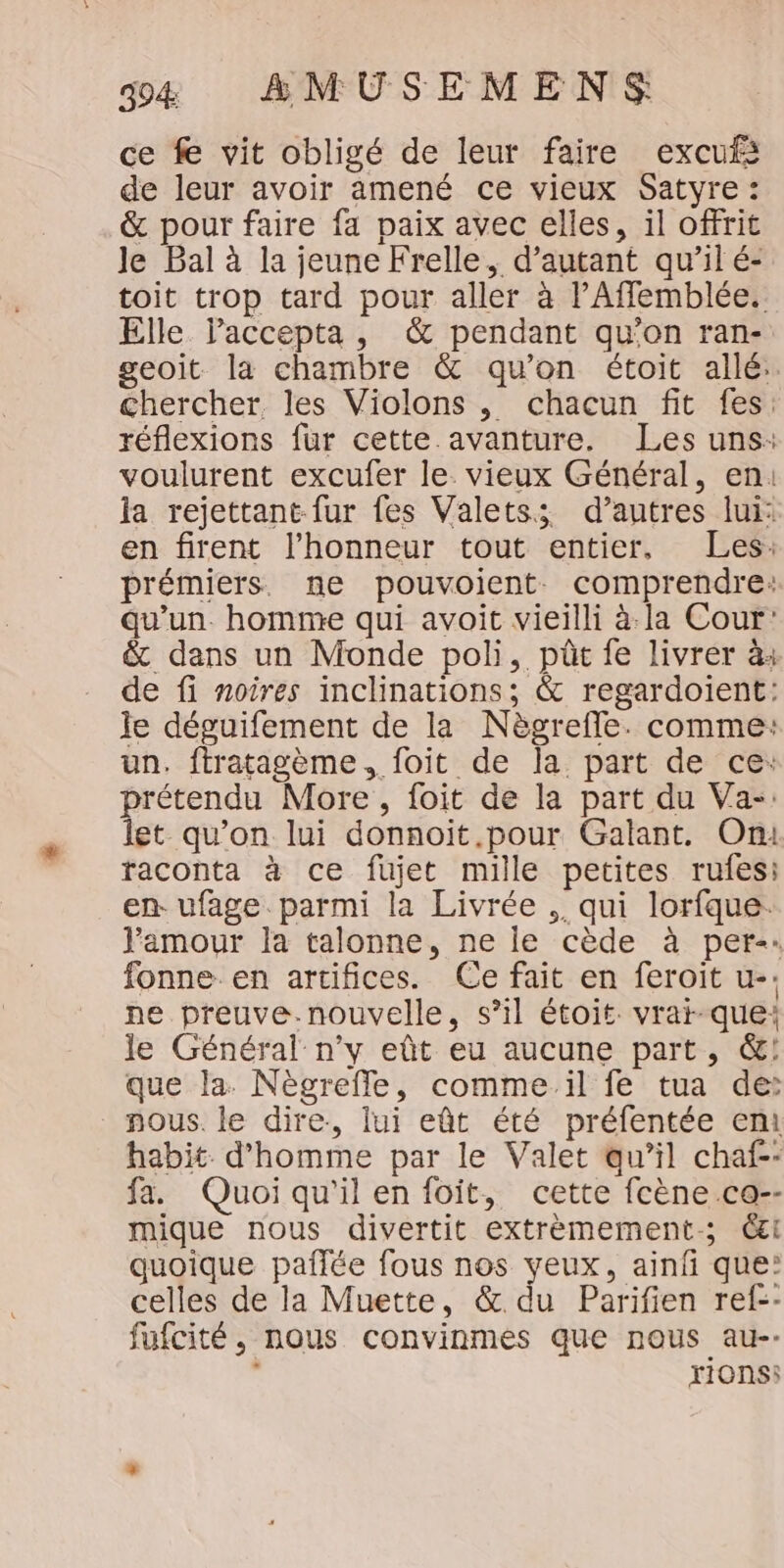 ce f vit obligé de leur faire excufs de leur avoir amené ce vieux Satyre : &amp; pour faire fa paix avec elles, il offrit Je Bal à la jeune Frelle, d'autant qu’il é- toit trop tard pour aller à PAffemblée. Elle laccepta, &amp; pendant qu’on ran- geoit la chambre &amp; qu'on étoit allé: chercher. les Violons , chacun fit fes: réflexions fur cette. avanture. Les uns: voulurent excufer le. vieux Général, en: la rejettant fur fes Valetss d’autres lui: en firent l'honneur tout entier, Les: prémiers. ne pouvoient. comprendre: qu'un. homme qui avoit vieilli à.la Cour: &amp; dans un Monde poli, pt fe livrer à: de fi noires inclinations; &amp; regardoient: le déguifement de la Nègrefle. comme: un. ftratagème, foit de la part de ce: prétendu More , foit de la part du Va-: let qu’on lui donnoit.pour Galant. On raconta à ce fujet mille petites rufesi en- ufage parmi la Livrée , qui lorfque. lamour la talonne, ne le cède à per-: fonne en artifices. Ce fait en feroit u-. ne preuve.nouvelle, s’il étoit vrai-que: le Général n’y eût eu aucune part, &amp;:! que la Nègreffe, comme il fe tua de: nous. le dire, lui eût été préfentée en habit. d'homme par le Valet au’il chaf-- fa. Quoi qu'il en foit, cette fcène.ca-- mique nous divertit extrèmement-; Cl quoique paflée fous nos veux, ainfi que: celles de la Muette, &amp; du Parifien ref-- fufcité, nous convinmes que nous au-- rionsi