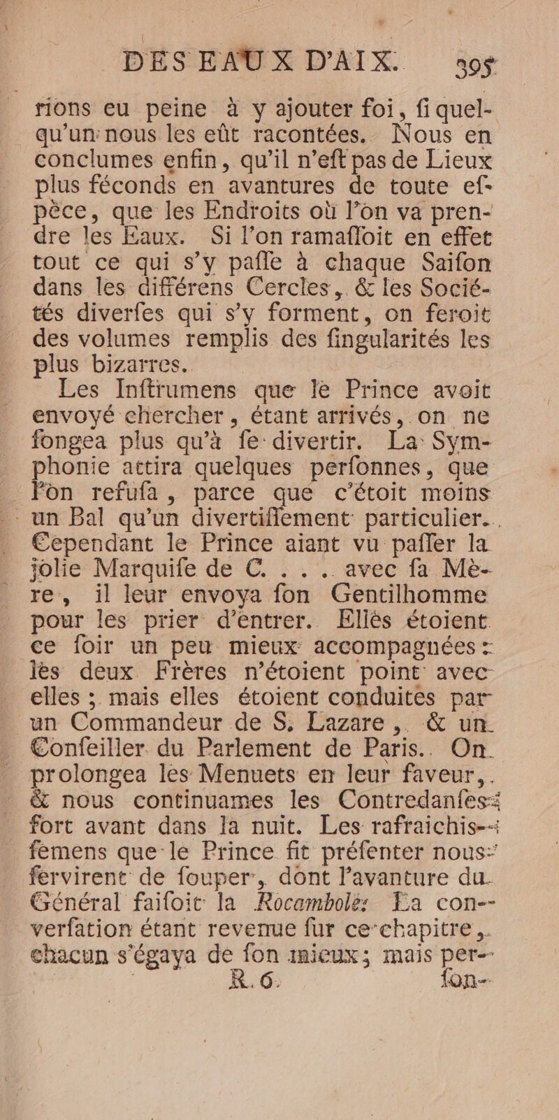 rions eu peine à y ajouter foi, fi quel- qu'un: nous les eût racontées. Nous en conclumes enfin, qu’il n’eft pas de Lieux plus féconds en avantures de toute ef- pèce, que les Endroits où l’on va pren- dre les Eaux. Si l’on ramafloit en effet tout ce qui s’y pafle à chaque Saifon dans les différens Cercles, &amp; les Socié- tés diverfes qui s’y forment, on feroit des volumes remplis des fingularités les plus bizarres. Les Inftrumens que le Prince avoit envoyé chercher, étant arrivés, on ne fongea plus qu’à fe divertir. La: Sym- phonie attira quelques perfonnes, que _ Fon refufa, parce que c’étoit moins - un Bal qu’un divertiflement particulier... Cependant le Prince aiant vu pañler la jolie Marquife de €. . . . avec fa Me- re, il leur envoya fon Gentilhomme pour les prier d'entrer. Ellés étoient ce foir un peu mieux accompagnées : lès deux Frères n’étoient point avec elles ; maïs elles étoient conduites par un Commandeur de $S, Lazare ,. &amp; un. Confeiller. du Parlement de Paris. On. prolongea les Menuets en leur faveur, . &amp; nous continuames les Contredanfesi fort avant dans la nuit. Les rafraichis-+ femens que le Prince fit préfenter nous: fervirent de fouper, dont l’avanture du. Général failoit la Rocambolé: Ea con-- verfation étant revenue fur ce‘chapitre,. chacun s'égaya de fon mieux; mais per-- | K. 6: fon-