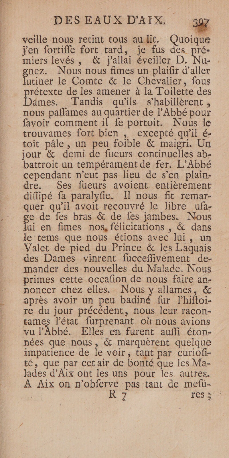 veille nous retint tous audit. Quoique jen fortifle fort tard, je fus des pré- miers levés, &amp; j'allai éveiller D. Nu- gnez. Nous nous fimes un plaifir d’aller lutiner le Comte &amp; le Chevalier, fous prétexte de les amener à la Toilette des Dämes. Tandis qu'ils s’habillèrent , nous paflames au quartier de l’Abbé pour favoir comment il fe portoit. Nous le trouvames fort bien , excepté qu’il é- toit pâle , un peu foible &amp; maigri. Un jour &amp; demi de fueurs continuelles ab- battroit un tempérament de fer. L’Abbé cependant n’eut pas lieu de s’en plain- dre. Ses fueurs avoient entièrement diffipé fa paralyfie. Il nous fit remar- quer qu’il avoit recouvré le libre ufa- ge de fes bras &amp; de fes jambes. Nous lui en fimes nos, félicitations , &amp; dans le tems que nous étions avec lui, un Valet de pied du Prince &amp; les Laquais des Dames vinrent fucceflivément de- mander des nouvelles du Malade. Nous primes cette occafion de nous faire an- noncer chez elles. Nous y allames, &amp; après avoir un peu badiné fur l’hiftoi- re du jour précédent, nous leur racon- tames l’état furprenant où nous avions vu l'Abbé. Elles en furent auffi éton- nées que nous, &amp; marquèrent quelque impatience de le voir, tant par curiofi- té, que par cet air de bonté que les Ma- Jades d’Aix ont les uns pour les autres. À Aix on n’obferve pas tant de mefu- + K 7 FO TT